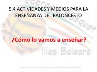 5.4 ACTIVIDADES Y MEDIOS PARA LA
   ENSEÑANZA DEL BALONCESTO



 ¿Cómo lo vamos a enseñar?
 