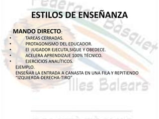 ESTILOS DE ENSEÑANZA
    MANDO DIRECTO:
•       TAREAS CERRADAS.
•       PROTAGONISMO DEL EDUCADOR.
•       El JUGADOR EJECUTA,SIGUE Y OBEDECE.
•       ACELERA APRENDIZAJE 100% TÉCNICO.
•       EJERCICIOS ANALÍTICOS.
    EJEMPLO.
    ENSEÑAR LA ENTRADA A CANASTA EN UNA FILA Y REPITIENDO
    “IZQUIERDA-DERECHA-TIRO”
 