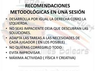 RECOMENDACIONES
  METODOLÓGICAS EN UNA SESIÓN
• DESARROLLA POR IGUAL LA DERECHA COMO LA
  IZQUIERDA.
• NO SEAS IMPACIENTE DEJA QUE DESCUBRAN LAS
  SOLUCIONES.
• ADAPTA LAS TAREAS A LAS NECESIDADES DE
  CADA JUGADOR ( EN LOS POSIBLE)
• NO QUIERAS CORREGIRLO TODO.
• EVITA IMPROVISAR.
• MÁXIMA ACTIVIDAD ( FÍSICA Y CREATIVA)
 
