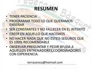 RESUMEN
• TENER PACIENCIA
• PROGRAMAR TODO LO QUE QUERAMOS
  ENSEÑAR
• SER CONSTANTES Y NO FALLECER EN EL INTENTO
• CREER EN AQUELLO QUE HACEMOS
• NO HACER NADA QUE NO ESTEIS SEGUROS QUE
  ES 100% RECOMENDABLE
• OBSERVAR,PREGUNTAR Y PEDIR AYUDA A
  AQUELLOS ENTRENADORES,COORDINADORES
  CON EXPERIENCIA.

           terrasaroca@hotmail.com
 