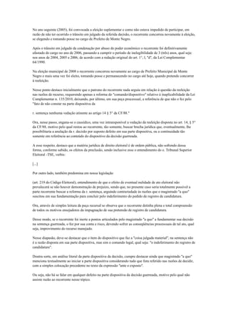 No ano seguinte (2005), foi convocada a eleição suplementar e como não estava impedido de participar, em
razão de não ter ocorrido o trânsito em julgado da referida decisão, o recorrente concorreu novamente à eleição,
se elegendo e tomando posse no cargo de Prefeito de Monte Negro.

Após o trânsito em julgado da condenação por abuso do poder econômico o recorrente foi definitivamente
afastado do cargo no ano de 2006, passando a cumprir o período de inelegibilidade de 3 (três) anos, qual seja:
nos anos de 2004, 2005 e 2006, de acordo com a redação original do art. 1°, l, "d", da Lei Complementar
64/1990.

Na eleição municipal de 2008 o recorrente concorreu novamente ao cargo de Prefeito Municipal de Monte
Negro e mais uma vez foi eleito, tomando posse e permanecendo no cargo até hoje, quando pretende concorrer
à reeleição.

Nesse ponto destaco inicialmente que o patrono do recorrente nada arguiu em relação à questão da reeleição
nas razões de recurso, requerendo apenas a reforma do "comando/dispositivo" relativo à inaplicabilidade da Lei
Complementar n. 135/2010, deixando, por último, em sua peça processual, a referência de que não o fez pelo
"fato de não constar na parte dispositiva da

r. sentença nenhuma vedação atinente ao artigo 14 § 5° da CF/88."

Ora, nesse passo, engana-se o causídico, uma vez intransponível a vedação da reeleição disposta no art. 14, § 5°
da CF/88, motivo pelo qual restou ao recorrente, tão somente, buscar brecha jurídica que, eventualmente, lhe
possibilitaria a anulação da r. decisão por suposto defeito em sua parte dispositiva, ou a continuidade tão
somente em referência ao conteúdo do dispositivo da decisão guerreada.

A esse respeito, destaco que a matéria jurídica de direito eleitoral é de ordem pública, não sofrendo dessa
forma, conforme sabido, os efeitos da preclusão, sendo inclusive esse o entendimento do e. Tribunal Superior
Eleitoral -TSE, verbis:

[...]

Por outro lado, também predomina em nossa legislação

(art. 219 do Código Eleitoral), entendimento de que o efeito de eventual nulidade de ato eleitoral não
prevalecerá se não houver demonstração de prejuízo, sendo que, no presente caso seria totalmente possível a
parte recorrente buscar a reforma da r. sentença, arguindo contrariedade às razões que o magistrado "a quo"
suscitou em sua fundamentação para concluir pelo indeferimento do pedido de registro de candidatura.

Ora, através de simples leitura da peça recursal se observa que o recorrente detinha plena e total compreensão
de todos os motivos ensejadores da impugnação de sua pretensão de registro de candidatura.

Desse modo, se o recorrente foi inerte a pontos articulados pelo magistrado "a quo" a fundamentar sua decisão
na sentença guerreada, o fez por sua conta e risco, devendo sofrer as conseqüências processuais de tal ato, qual
seja, improvimento do recurso manejado.

Nesse diapasão, deve-se destacar que o item do dispositivo que faz a "coisa julgada material", na sentença não
é a razão disposta em sua parte dispositiva, mas sim o comando legal, qual seja: "o indeferimento do registro de
candidatura".

Doutra sorte, em análise literal da parte dispositiva da decisão, cumpre destacar ainda que magistrado "a quo"
menciona textualmente ao iniciar a parte dispositiva considerando tudo que fora referido nas razões de decidir,
com a simples colocação precedente no texto da expressão "ante o exposto".

Ou seja, não há se falar em qualquer defeito na parte dispositiva da decisão guerreada, motivo pelo qual não
assiste razão ao recorrente nesse tópico.
 