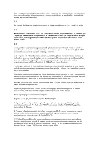 Feita essa digressão metodológica, e, como dito, embora o recorrente não tenha debatido nas razões de recurso
sobre o segundo capítulo da fundamentação da r. sentença combatida, por ser questão afeta a ordem pública,
entendo oportuno analisar esse fato.

[...]

Da leitura da decisão acima, resta incontroverso que os fatos se enquadram no art. 14, § 5° da CF/88, verbis:

[...]

O entendimento predominante nesta Corte Eleitoral e no Tribunal Superior Eleitoral é no sentido de que
"aquele que tenha assumido o cargo de chefia do Poder executivo, ainda que temporariamente, seja por
que razão for, somente poderá se candidatar a reeleição por um único período subsequente". Nesse
sentido, verbis:

[...]

Assim, com base nos precedentes expostos, entendo aplicável ao caso concreto e sob exame, no tocante ao
segundo capítulo da decisão recorrida, a disposição expressa de vedação a reeleição do art. 14, § 5° da CF/88,
indeferindo a candidatura do recorrente também por essa razão.

Ante o exposto, voto pelo conhecimento do recurso e, no mérito, pelo seu total improvimento, mantendo-se
inalterado os termos do comando legal previsto na r. sentença, indeferindo o registro de candidatura da Chapa
composta por Eloísio Santiago da Silva e Carmem Ronconi aos cargos de Prefeito e Vice-Prefeita,
respectivamente, para as Eleições Municipais de 2012 de Monte Negro - Rondônia.

Verifico que o recorrente foi eleito prefeito do Município de Monte Negro/RO nas eleições de 2004, mas, em
razão de ter sido condenado pela prática de abuso do poder econômico e político, teve o seu diploma cassado e
foi declarado inelegível.

Nas eleições suplementares realizadas em 2006, o candidato novamente concorreu, foi eleito e tomou posse no
cargo de prefeito do mesmo município. Não obstante isso, após o trânsito em julgado da condenação por abuso
do poder econômico e político, ele foi definitivamente afastado do cargo no mesmo ano.

Em 2008, o recorrente, mais uma vez, foi eleito, tomou posse e exerce o mandato de prefeito do Município de
Monte Negro/RO até a presente data.

Segundo a jurisprudência deste Tribunal, o exercício do cargo por um determinado período de tempo e,
sucessivamente, em razão de mandato tampão, constitui frações de um mesmo mandato.

Cito o seguinte julgado desta Corte a esse respeito:

Registro. Art. 14, § 5º, da Constituição Federal. Mandato tampão.

1. O partido político coligado não tem legitimidade para ajuizar impugnação ao pedido de registro de
candidatura, conforme art. 6º, § 4º, da Lei nº 9.504/97, acrescentado pela Lei nº 12.034/2009, e pacífica
jurisprudência do Tribunal.

2. Ainda que coligações e candidato não tenham impugnado o pedido de registro, tais sujeitos do processo
eleitoral podem recorrer contra decisão que deferiu pedido de registro, se a questão envolve matéria
constitucional, nos termos da ressalva da Súmula TSE nº 11.

3. O Tribunal Superior Eleitoral já firmou entendimento no sentido de que o exercício do cargo de forma
interina e, sucessivamente, em razão de mandato tampão não constitui dois mandatos sucessivos, mas sim
frações de um mesmo período de mandato. Precedentes: Consulta nº 1.505, relator Ministro José Delgado;
Recurso Especial Eleitoral nº 18.260, relator Ministro Nelson Jobim.
 
