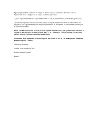 Agravo regimental não conhecido em relação ao Partido da Social Democracia Brasileira, dada sua
ilegitimidade ativa, e não provido em relação aos demais agravantes.

(Agravo Regimental no Recurso Especial Eleitoral nº 627-96, de minha relatoria, de 7.10.2010, grifo nosso.)

Desse modo, os períodos em que o candidato exerceu o cargo de prefeito em razão de ter sido vitorioso nas
eleições de 2004 e, posteriormente, nas eleições suplementares de 2005 podem ser considerados como frações
de um mesmo mandato.

Assim, em 2008, o recorrente foi eleito para um segundo mandato, razão pela qual não pode concorrer às
eleições de 2012, sob pena de violação ao art. 14, § 5º, da Constituição Federal, que veda o exercício de
terceiro mandato consecutivo pelo chefe do Executivo.

Pelo exposto, nego seguimento ao recurso especial, nos termos do art. 36, § 6º, do Regimento Interno do
Tribunal Superior Eleitoral.

Publique-se em sessão.

Brasília, 20 de setembro de 2012.

Ministro Arnaldo Versiani

Relator
 