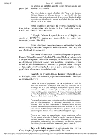 05/04/2018 Evento 1070 - DESPADEC1
https://eproc.jfpr.jus.br/eprocV2/controlador.php?acao=acessar_documento_publico&doc=701522941232906930074096771897&evento=7015229412329069300
Da ementa do acórdão, consta ordem para execução das
penas após o acórdão condenatório:
"Em observância ao quanto decidido pelo Plenário do Supremo
Tribunal Federal no Habeas Corpus nº 126.292/SP, tão logo
decorridos os prazos para interposição de recursos dotados de efeito
suspensivo, ou julgados estes, deverá ser oficiado à origem para dar
início à execução das penas."
Foram interpostos embargos de declaração pela Defesa de
Luiz Inácio Lula da Silva, pela Defesa de José Adelmário Pinheiro
Filho e pela Defesa de Paulo Okamoto.
O Egrégio Tribunal Regional Federal da 4ª Região, em
sessão de 26/03/2018, negou, por unanimidade, provimento aos
embargos (eventos 155 e 156).
Foram interpostos recursos especiais e extraordinários pela
Defesa de Agenor Franklin Magalhães Medeis (eventos 136 e 137), mas
que não têm efeito suspensivo.
Não cabem mais recursos com efeitos suspensivos junto ao
Egrégio Tribunal Regional Federal da 4ª Região. Não houve divergência
a ensejar infringentes. Hipotéticos embargos de declaração de embargos
de declaração constituem apenas uma patologia protelatória e que
deveria ser eliminada do mundo jurídico. De qualquer modo, embargos
de declaração não alteram julgados, com o que as condenações não são
passíveis de alteração na segunda instância.
Recebido, na presente data, do Egrégio Tribunal Regional
da 4ª Região, ofício dos eminentes julgadores determinando a execução
da pena (evento 171):
"Tendo em vistao o julgamento, em 24 de janeiro de 2018, da
Apelação Criminal n.º 5046512-94.2016.4.04.7000, bem como, em 26
de março de 2018, dos embargos declaratórios opostos contra o
respectivo acórdão, sem a atribuição de qualquer efeito modificativo,
restam condenados ao cumprimento de penas privativas de liberdade
os réus José Adelmário Pinheiro Filho, Agenor Franklin Magalhães
Medeiros e Luiz Inácio Lula da Silva.
Desse modo e considerando o exaurimento dessa instância recursal -
forte no descumprimento de embargos infringentes de acórdão
unânime - deve ser dado cumprimento à determinação de execução
da pena, devidamente fundamentada e decidida nos itens 7 e 9.22 do
voto conduto do Desembargador Relator da apelação, 10 do voto do
Desembargador Revisor e 7 do voto do Desembargador Vogal.
Destaco que, contra tal determinação, foram impetrados Habeas
Corpus perante o Superior Tribunal de Justiça e perante o Supremo
Tribunal Federal, sendo que foram denegadas as ordens por
unanimidade e por maioria, sucessivamente, não havendo qualquer
óbice à adoção das providências necessárias para a execução."
Deve este Juízo cumprir o determinado pela Egrégia
Corte de Apelação quanto à prisão para execução das penas.
 