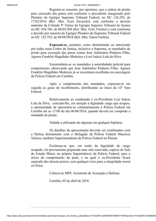 05/04/2018 Evento 1070 - DESPADEC1
https://eproc.jfpr.jus.br/eprocV2/controlador.php?acao=acessar_documento_publico&doc=701522941232906930074096771897&evento=7015229412329069300
Registre-se somente, por oportuno, que a ordem de prisão
para execução das penas está conforme o precedente inaugurado pelo
Plenário do Egrégio Supremo Tribunal Federal, no HC 126.292, de
17/02/2016 (Rel. Min. Teori Zavascki), está conforme a decisão
unânime da Colenda 5ª Turma do Egrégio Superior Tribunal de Justiça
no HC 434.766, de 06/03/208 (Rel. Min. Felix Fischer) e está conforme
a decisão por maioria do Egrégio Plenário do Supremo Tribunal Federal
no HC 152.752, de 04/04/2018 (Rel. Min. Edson Fachin).
Expeçam-se, portanto, como determinado ou autorizado
por todas essas Cortes de Justiça, inclusive a Suprema, os mandados de
prisão para execução das penas contra José Adelmário Pinheiro Filho,
Agenor Franklin Magalhães Medeiros e Luiz Inácio Lula da Silva.
Encaminhem-se os mandados à autoridadade policial para
cumprimento, observando que José Adelmário Pinheiro Filho, Agenor
Franklin Magalhães Medeiros já se encontram recolhidos na carceragem
da Polícia Federal em Curitiba.
Após o cumprimento dos mandados, expeçam-se em
seguida as guias de recolhimento, distribuindo ao Juízo da 12ª Vara
Federal.
Relativamente ao condenado e ex-Presidente Luiz Inácio
Lula da Silva, concedo-lhe, em atenção à dignidade cargo que ocupou,
a oportunidade de apresentar-se voluntariamente à Polícia Federal em
Curitiba até as 17:00 do dia 06/04/2018, quando deverá ser cumprido o
mandado de prisão.
Vedada a utilização de algemas em qualquer hipótese.
Os detalhes da apresentação deverão ser combinados com
a Defesa diretamente com o Delegado da Polícia Federal Maurício
Valeixo, também Superintendente da Polícia Federal no Paraná.
Esclareça-se que, em razão da dignidade do cargo
ocupado, foi previamente preparada uma sala reservada, espécie de Sala
de Estado Maior, na própria Superintência da Polícia Federal, para o
início do cumprimento da pena, e na qual o ex-Presidente ficará
separado dos demais presos, sem qualquer risco para a integridade moral
ou física.
Ciência ao MPF, Assistente de Acusação e Defesas.
Curitiba, 05 de abril de 2018.
 