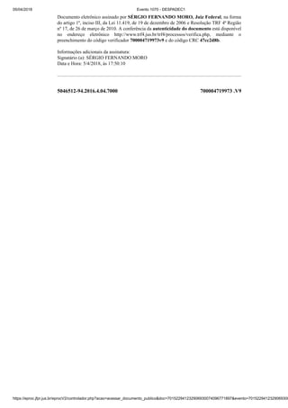 05/04/2018 Evento 1070 - DESPADEC1
https://eproc.jfpr.jus.br/eprocV2/controlador.php?acao=acessar_documento_publico&doc=701522941232906930074096771897&evento=7015229412329069300
5046512-94.2016.4.04.7000 700004719973 .V9
Documento eletrônico assinado por SÉRGIO FERNANDO MORO, Juiz Federal, na forma
do artigo 1º, inciso III, da Lei 11.419, de 19 de dezembro de 2006 e Resolução TRF 4ª Região
nº 17, de 26 de março de 2010. A conferência da autenticidade do documento está disponível
no endereço eletrônico http://www.trf4.jus.br/trf4/processos/verifica.php, mediante o
preenchimento do código verificador 700004719973v9 e do código CRC 47cc2d8b.
Informações adicionais da assinatura:
Signatário (a): SÉRGIO FERNANDO MORO
Data e Hora: 5/4/2018, às 17:50:10
 