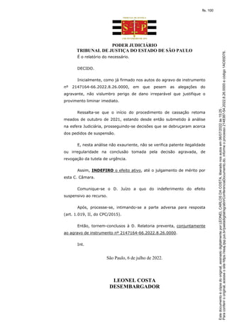 PODER JUDICIÁRIO
TRIBUNAL DE JUSTIÇA DO ESTADO DE SÃO PAULO
É o relatório do necessário.
DECIDO.
Inicialmente, como já firmado nos autos do agravo de instrumento
nº 2147164-66.2022.8.26.0000, em que pesem as alegações do
agravante, não vislumbro perigo de dano irreparável que justifique o
provimento liminar imediato.
Ressalta-se que o início do procedimento de cassação retoma
meados de outubro de 2021, estando desde então submetido à análise
na esfera Judiciária, prosseguindo-se decisões que se debruçaram acerca
dos pedidos de suspensão.
E, nesta análise não exauriente, não se verifica patente ilegalidade
ou irregularidade na conclusão tomada pela decisão agravada, de
revogação da tutela de urgência.
Assim, INDEFIRO o efeito ativo, até o julgamento de mérito por
esta C. Câmara.
Comunique-se o D. Juízo a quo do indeferimento do efeito
suspensivo ao recurso.
Após, processe-se, intimando-se a parte adversa para resposta
(art. 1.019, II, do CPC/2015).
Então, tornem-conclusos à D. Relatoria preventa, conjuntamente
ao agravo de instrumento nº 2147164-66.2022.8.26.0000.
Int.
São Paulo, 6 de julho de 2022.
LEONEL COSTA
DESEMBARGADOR
Para
conferir
o
original,
acesse
o
site
https://esaj.tjsp.jus.br/pastadigital/sg/abrirConferenciaDocumento.do,
informe
o
processo
2148387-54.2022.8.26.0000
e
código
1AC65D76.
Este
documento
é
cópia
do
original,
assinado
digitalmente
por
LEONEL
CARLOS
DA
COSTA,
liberado
nos
autos
em
06/07/2022
às
15:25
.
fls. 100
 