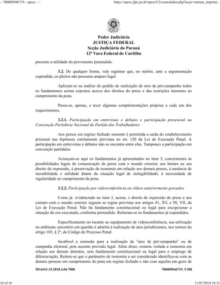 5014411-33.2018.4.04.7000 700005046719 .V208
presente a utilidade do provimento pretendido.
3.2. De qualquer forma, vale registrar que, no mérito, ante a argumentação
expendida, os pleitos não possuem amparo legal.
Aplicam-se na análise do pedido de realização de atos de pré-campanha todos
os fundamentos acima expostos acerca dos direitos do preso e das restrições inerentes ao
cumprimento da pena.
Passa-se, apenas, a tecer algumas complementações próprias a cada um dos
requerimentos.
3.2.1. Participação em entrevistas e debates e participação presencial na
Convenção Partidária Nacional do Partido dos Trabalhadores
Aos presos em regime fechado somente é permitida a saída do estabelecimento
prisional nas hipóteses estritamente previstas no art. 120 da Lei de Execução Penal. A
participação em entrevistas e debates não se encontra entre elas. Tampouco a participação em
convenção partidária.
Acresçam-se aqui os fundamentos já apresentados no item 3, concernentes às
possibilidades legais de comunicação do preso com o mundo exterior, aos limites ao seu
direito de expressão, à preservação da isonomia em relação aos demais presos, à ausência de
razoabilidade e utilidade diante da situação legal de inelegibilidade; à necessidade de
regularidade no cumprimento da pena.
3.2.2. Participação por videoconferência ou vídeos anteriormente gravados
Como já evidenciado no item 3, acima, o direito de expressão do preso e seu
contato com o mundo exterior seguem as regras previstas nos artigos 41, XV, e 50, VII, da
Lei de Execução Penal. Não há fundamento constitucional ou legal para excepcionar a
situação do ora executado, conforme pretendido. Reiteram-se os fundamentos já expendidos.
Especificamente no tocante ao equipamento de videoconferência, sua utilização
no ambiente carcerário em questão é adstrita à realização de atos jurisdicionais, nos termos do
artigo 185, § 2º, do Código de Processo Penal.
Incabível a extensão para a realização de "atos de pré-campanha" ou de
campanha eleitoral, pois ausente previsão legal. Além disso, restaria violada a isonomia em
relação aos demais detentos, sem fundamento constitucional ou legal para o emprego de
diferenciação. Reitere-se que o parâmetro de isonomia a ser considerado identifica-se com as
demais pessoas em cumprimento de pena em regime fechado e não com aquelas em gozo de
Poder Judiciário
JUSTIÇA FEDERAL
Seção Judiciária do Paraná
12ª Vara Federal de Curitiba
:: 700005046719 - eproc - :: https://eproc.jfpr.jus.br/eprocV2/controlador.php?acao=minuta_imprimi...
10 of 16 11/07/2018 16:31
 