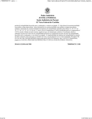 5014411-33.2018.4.04.7000 700005046719 .V208
período de inelegibilidade decorrido entre a condenação e o trânsito em julgado. 13. Ação direta de inconstitucionalidade
cujo pedido se julga improcedente. Ações declaratórias de constitucionalidade cujos pedidos se julgam procedentes,
mediante a declaração de constitucionalidade das hipóteses de inelegibilidade instituídas pelas alíneas "c", "d", "f", "g",
"h", "j", "m", "n", "o", "p" e "q" do art. 1º, inciso I, da Lei Complementar nº 64/90, introduzidas pela Lei Complementar nº
135/10, vencido o Relator em parte mínima, naquilo em que, em interpretação conforme a Constituição, admitia a
subtração, do prazo de 8 (oito) anos de inelegibilidade posteriores ao cumprimento da pena, do prazo de inelegibilidade
decorrido entre a condenação e o seu trânsito em julgado. 14. Inaplicabilidade das hipóteses de inelegibilidade às eleições
de 2010 e anteriores, bem como para os mandatos em curso, à luz do disposto no art. 16 da Constituição. Precedente: RE
633.703, Rel. Min. GILMAR MENDES (repercussão geral).(ADI 4578, Relator(a): Min. LUIZ FUX, Tribunal Pleno,
julgado em 16/02/2012, PROCESSO ELETRÔNICO DJe-127 DIVULG 28-06-2012 PUBLIC 29-06-2012)
Poder Judiciário
JUSTIÇA FEDERAL
Seção Judiciária do Paraná
12ª Vara Federal de Curitiba
:: 700005046719 - eproc - :: https://eproc.jfpr.jus.br/eprocV2/controlador.php?acao=minuta_imprimi...
16 of 16 11/07/2018 16:31
 