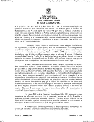 5014411-33.2018.4.04.7000 700005046719 .V208
S.A. ("Uol") e TVSBT Canal 4 de São Paulo S.A. ("SBT") requerem autorização aos
jornalistas nominados para sabatinarem Luiz Inácio Lula da Silva, preso e recolhido na
Superintendência da Polícia Federal em Curitiba/PR, para fins de matérias jornalísticas a
serem publicadas no jornal Folha de S. Paulo e em todas as plataformas de comunicação dos
referidos veículos. Requerem ainda autorização para entrada da equipe técnica apontada, bem
como que o ingresso se dê com gravador e/ou bloco de anotações, caneta e equipamentos de
filmagem e fotográficos. Embasam o requerimento no artigo 5º, incisos IX, XIV, XXXIII e no
artigo 220 da Constituição Federal.
O Ministério Público Federal se manifestou no evento 196 pelo indeferimento
do requerimento. Assevera (i) que o pedido deve ser analisado sob a ótica das garantias
constitucionais aplicáveis aos presos em geral, que não contemplam o direito a entrevista por
veículos de comunicação, conforme artigo 5º, incisos XLIX e LXIII; (ii) que nem sob a ótica
do direito do preso à visita o pedido se enquadra, sequer na categoria de amigos; e (iii) que na
regra da Lei de Execução Penal o direito à visitação é do preso e não do visitante - no caso a
equipe de reportagem. Ressalta não se tratar de tolher a liberdade de imprensa, mas apontar
que o pedido, além de inoportuno, não encontra fundamento constitucional e legal.
A defesa apresentou manifestação no evento 197 pelo deferimento do pedido,
bem como por sua extensão a outras entrevistas, relacionadas ou não à condição do preso de
pré-candidato ao cargo de Presidente da República. Aduz (i) que o executado mantém todos
os seus direitos políticos preservados, sendo a custódia decorrente de indevida antecipação da
execução de sua pena; (ii) ser o executado pré-candidato ao posto de Presidente da República,
devendo receber tratamento compatível com essa situação; (iii) que o executado deve ser
sabatinado da mesma forma que os demais pré-candidatos, sob pena de violação ao sistema
eleitoral democrático e à igualdade, bem como aos seus direitos políticos, os quais possuem
natureza de direitos fundamentais; (iv) que o direito do custodiado de dar entrevistas
extrapola a sua situação de pré-candidato ao cargo de Presidente da República, embasando-se
no direito do preso de manter contato com o mundo exterior e inserindo-se no âmbito do
direito à liberdade de expressão; e (v) que a concessão do pleito não comprometeria a
organização do estabelecimento de custódia.
No evento 209 NN&A Produções Jornalísticas Ltda. ME. igualmente requer
autorização de sabatina e entrevista com o executado. Aponta ser veículo de edição e
produção jornalística, cujo nome fantasia é Diário do Centro do Mundo. Sustenta que na
condição de veículo de imprensa pretende realizar sabatinas com todos os pré-candidatos à
Presidência da República nas eleições de 2018, em iguais condições e tempo.
A respeito desse último requerimento, a defesa apresentou manifestação no
evento 228, em síntese reiterando os argumentos anteriormente expendidos.
Poder Judiciário
JUSTIÇA FEDERAL
Seção Judiciária do Paraná
12ª Vara Federal de Curitiba
:: 700005046719 - eproc - :: https://eproc.jfpr.jus.br/eprocV2/controlador.php?acao=minuta_imprimi...
2 of 16 11/07/2018 16:31
 