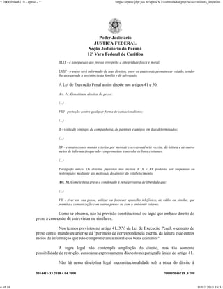 5014411-33.2018.4.04.7000 700005046719 .V208
XLIX - é assegurado aos presos o respeito à integridade física e moral;
LXIII - o preso será informado de seus direitos, entre os quais o de permanecer calado, sendo-
lhe assegurada a assistência da família e de advogado;
A Lei de Execução Penal assim dispõe nos artigos 41 e 50:
Art. 41. Constituem direitos do preso:
(...)
VIII - proteção contra qualquer forma de sensacionalismo;
(...)
X - visita do cônjuge, da companheira, de parentes e amigos em dias determinados;
(...)
XV - contato com o mundo exterior por meio de correspondência escrita, da leitura e de outros
meios de informação que não comprometam a moral e os bons costumes.
(...)
Parágrafo único. Os direitos previstos nos incisos V, X e XV poderão ser suspensos ou
restringidos mediante ato motivado do diretor do estabelecimento.
Art. 50. Comete falta grave o condenado à pena privativa de liberdade que:
(...)
VII - tiver em sua posse, utilizar ou fornecer aparelho telefônico, de rádio ou similar, que
permita a comunicação com outros presos ou com o ambiente externo.
Como se observa, não há previsão constitucional ou legal que embase direito do
preso à concessão de entrevistas ou similares.
Nos termos previstos no artigo 41, XV, da Lei de Execução Penal, o contato do
preso com o mundo exterior se dá "por meio de correspondência escrita, da leitura e de outros
meios de informação que não comprometam a moral e os bons costumes".
A regra legal não contempla ampliação do direito, mas tão somente
possibilidade de restrição, consoante expressamente disposto no parágrafo único do artigo 41.
Não há nessa disciplina legal inconstitucionalidade sob a ótica do direito à
Poder Judiciário
JUSTIÇA FEDERAL
Seção Judiciária do Paraná
12ª Vara Federal de Curitiba
:: 700005046719 - eproc - :: https://eproc.jfpr.jus.br/eprocV2/controlador.php?acao=minuta_imprimi...
4 of 16 11/07/2018 16:31
 