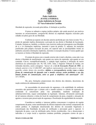 5014411-33.2018.4.04.7000 700005046719 .V208
liberdade de expressão, invocado pela defesa. A limitação se justifica.
O preso se submete a regime jurídico próprio, não sendo possível, por motivos
inerentes ao encarceramento, assegurar-lhe direitos na amplitude daqueles exercidos pelo
cidadão em pleno gozo de sua liberdade.
Conforme já exposto em decisão anterior proferida por este Juízo (evento 75), a
prisão do apenado implica diretamente a privação do seu direito à liberdade de locomoção.
Contudo, limitam-se, também, os direitos cujo exercício tenha por pressuposto essa liberdade
de ir e vir (limitações implícitas, inerentes à pena de prisão). E, ademais, há restrições
justificadas pela própria execução da pena, em especial ante as peculiaridades ínsitas ao
ambiente carcerário (limitações implícitas, inerentes à execução da pena). É nesse quadro que
se inserem os limites à liberdade de expressão.
O contato do preso com o mundo exterior não é total e absoluto, como não é seu
direito à liberdade de manifestação, seja quanto aos meios de expressão, seja quanto ao seu
conteúdo. Cite-se, exemplificativamente, a vedação legal expressa à utilização de meios
eletrônicos de comunicação (art. 50, VII, LEP). Aliás, o Superior Tribunal de Justiça, em
reiteradas decisões, assim consignou: "Apesar de a Lei de Execuções Penais de 1984, na
redação anterior à Lei 11.466/2007, não tipificar expressamente como falta grave o uso de
aparelho celular dentro dos presídios, definiu a correspondência escrita como a única
forma de comunicação do apenado com o mundo externo, assim proibindo o uso das
demais formas de comunicação, entre as quais a telefônica sem autorização" (HC
117.170/SP).
Há, pois, limitações proporcionais dos direitos dos detentos, decorrentes da
noção sistêmica do ordenamento jurídico.
As necessidades de preservação da segurança e da estabilidade do ambiente
carcerário não permitem que o contato com o mundo exterior e o direito de expressão do
condenado se concretizem pelas vias pretendidas, mediante realização de
sabatinas/entrevistas, sequer contempladas na legislação. Ademais, obviamente autorização
de tal natureza alteraria a rotina do local de cumprimento da pena, exigindo a alocação de
agentes e recursos para preservação da segurança e fiscalização da regularidade da execução.
Considere-se também o interesse público concernente à exigência de regular
cumprimento da pena, como manifestação da eficácia imperativa das normas componentes da
ordem jurídica. A ampliação desarrazoada dos direitos do executado fragilizaria a
concretização das finalidades da pena de retribuição e prevenção geral e especial. A
imposição da pena, a par da retribuição pelos ilícitos reconhecidos, visa a desencorajar o
indivíduo e o corpo social a repetirem condutas proibidas, porquanto cientes de que a
Poder Judiciário
JUSTIÇA FEDERAL
Seção Judiciária do Paraná
12ª Vara Federal de Curitiba
:: 700005046719 - eproc - :: https://eproc.jfpr.jus.br/eprocV2/controlador.php?acao=minuta_imprimi...
5 of 16 11/07/2018 16:31
 