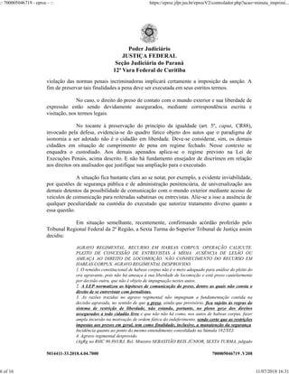 5014411-33.2018.4.04.7000 700005046719 .V208
violação das normas penais incriminadoras implicará certamente a imposição da sanção. A
fim de preservar tais finalidades a pena deve ser executada em seus estritos termos.
No caso, o direito do preso de contato com o mundo exterior e sua liberdade de
expressão estão sendo devidamente assegurados, mediante correspondência escrita e
visitação, nos termos legais.
No tocante à preservação do princípio da igualdade (art. 5º, caput, CR88),
invocado pela defesa, evidencia-se do quadro fático objeto dos autos que o paradigma de
isonomia a ser adotado não é o cidadão em liberdade. Deve-se considerar, sim, os demais
cidadãos em situação de cumprimento de pena em regime fechado. Nesse contexto se
enquadra o custodiado. Aos demais apenados aplica-se o regime previsto na Lei de
Execuções Penais, acima descrito. E não há fundamento ensejador de discrímen em relação
aos direitos ora analisados que justifique sua ampliação para o executado.
A situação fica bastante clara ao se notar, por exemplo, a evidente inviabilidade,
por questões de segurança pública e de administração penitenciária, de universalização aos
demais detentos da possibilidade de comunicação com o mundo exterior mediante acesso de
veículos de comunicação para reiteradas sabatinas ou entrevistas. Alie-se a isso a ausência de
qualquer peculiaridade na custódia do executado que autorize tratamento diverso quanto a
essa questão.
Em situação semelhante, recentemente, confirmando acórdão proferido pelo
Tribunal Regional Federal da 2ª Região, a Sexta Turma do Superior Tribunal de Justiça assim
decidiu:
AGRAVO REGIMENTAL. RECURSO EM HABEAS CORPUS. OPERAÇÃO CALICUTE.
PLEITO DE CONCESSÃO DE ENTREVISTAS À MÍDIA. AUSÊNCIA DE LESÃO OU
AMEAÇA AO DIREITO DE LOCOMOÇÃO. NÃO CONHECIMENTO DO RECURSO EM
HABEAS CORPUS. AGRAVO REGIMENTAL DESPROVIDO.
1. O remédio constitucional de habeas corpus não é o meio adequado para análise do pleito do
ora agravante, pois não há ameaça à sua liberdade de locomoção e está preso cautelarmente
por decisão outra, que não é objeto de impugnação nestes autos.
2. A LEP normatizou as hipóteses de comunicação do preso, dentre as quais não consta o
direito de se entrevistar com jornalistas.
3. As razões trazidas no agravo regimental não impugnam a fundamentação contida na
decisão agravada, no sentido de que o preso, ainda que provisório, fica sujeito às regras do
sistema de restrição de liberdade, não estando, portanto, no pleno gozo dos direitos
assegurados a todo cidadão livre e que não não há como, nos autos de habeas corpus, fazer
ampla incursão na motivação de ordem fática do indeferimento, sendo certo que as restrições
impostas aos presos em geral, tem como finalidade, inclusive, a manutenção da segurança.
Incidência quanto ao ponto do mesmo entendimento consolidado na Súmula 182/STJ.
4. Agravo regimental desprovido.
(AgRg no RHC 90.893/RJ, Rel. Ministro SEBASTIÃO REIS JÚNIOR, SEXTA TURMA, julgado
Poder Judiciário
JUSTIÇA FEDERAL
Seção Judiciária do Paraná
12ª Vara Federal de Curitiba
:: 700005046719 - eproc - :: https://eproc.jfpr.jus.br/eprocV2/controlador.php?acao=minuta_imprimi...
6 of 16 11/07/2018 16:31
 