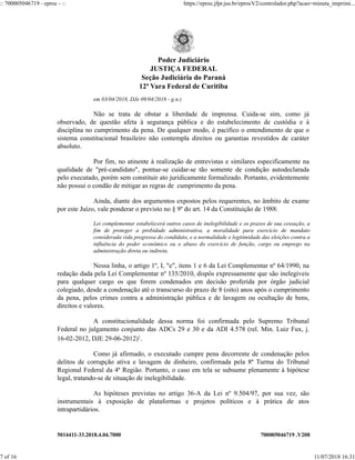 5014411-33.2018.4.04.7000 700005046719 .V208
em 03/04/2018, DJe 09/04/2018 - g.n.)
Não se trata de obstar a liberdade de imprensa. Cuida-se sim, como já
observado, de questão afeta à segurança pública e do estabelecimento de custódia e à
disciplina no cumprimento da pena. De qualquer modo, é pacífico o entendimento de que o
sistema constitucional brasileiro não contempla direitos ou garantias revestidos de caráter
absoluto.
Por fim, no atinente à realização de entrevistas e similares especificamente na
qualidade de "pré-candidato", pontue-se cuidar-se tão somente de condição autodeclarada
pelo executado, porém sem constituir ato juridicamente formalizado. Portanto, evidentemente
não possui o condão de mitigar as regras de cumprimento da pena.
Ainda, diante dos argumentos expostos pelos requerentes, no âmbito de exame
por este Juízo, vale ponderar o previsto no § 9º do art. 14 da Constituição de 1988:
Lei complementar estabelecerá outros casos de inelegibilidade e os prazos de sua cessação, a
fim de proteger a probidade administrativa, a moralidade para exercício de mandato
considerada vida pregressa do condidato, e a normalidade e legitimidade das eleições contra a
influência do poder econômico ou o abuso do exercício de função, cargo ou emprego na
administração direta ou indireta.
Nessa linha, o artigo 1º, I, "e", itens 1 e 6 da Lei Complementar nº 64/1990, na
redação dada pela Lei Complementar nº 135/2010, dispôs expressamente que são inelegíveis
para qualquer cargo os que forem condenados em decisão proferida por órgão judicial
colegiado, desde a condenação até o transcurso do prazo de 8 (oito) anos após o cumprimento
da pena, pelos crimes contra a administração pública e de lavagem ou ocultação de bens,
direitos e valores.
A constitucionalidade dessa norma foi confirmada pelo Supremo Tribunal
Federal no julgamento conjunto das ADCs 29 e 30 e da ADI 4.578 (rel. Min. Luiz Fux, j.
16-02-2012, DJE 29-06-2012)1
.
Como já afirmado, o executado cumpre pena decorrente de condenação pelos
delitos de corrupção ativa e lavagem de dinheiro, confirmada pela 8ª Turma do Tribunal
Regional Federal da 4ª Região. Portanto, o caso em tela se subsume plenamente à hipótese
legal, tratando-se de situação de inelegibilidade.
As hipóteses previstas no artigo 36-A da Lei nº 9.504/97, por sua vez, são
instrumentais à exposição de plataformas e projetos políticos e à prática de atos
intrapartidários.
Poder Judiciário
JUSTIÇA FEDERAL
Seção Judiciária do Paraná
12ª Vara Federal de Curitiba
:: 700005046719 - eproc - :: https://eproc.jfpr.jus.br/eprocV2/controlador.php?acao=minuta_imprimi...
7 of 16 11/07/2018 16:31
 