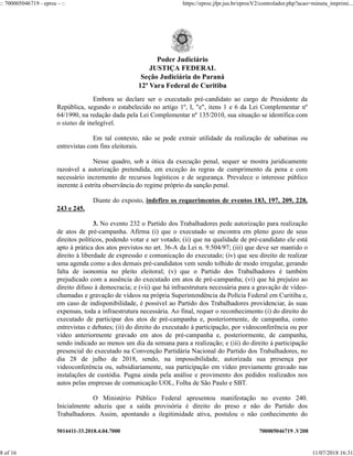5014411-33.2018.4.04.7000 700005046719 .V208
Embora se declare ser o executado pré-candidato ao cargo de Presidente da
República, segundo o estabelecido no artigo 1º, I, "e", itens 1 e 6 da Lei Complementar nº
64/1990, na redação dada pela Lei Complementar nº 135/2010, sua situação se identifica com
o status de inelegível.
Em tal contexto, não se pode extrair utilidade da realização de sabatinas ou
entrevistas com fins eleitorais.
Nesse quadro, sob a ótica da execução penal, sequer se mostra juridicamente
razoável a autorização pretendida, em exceção às regras de cumprimento da pena e com
necessário incremento de recursos logísticos e de segurança. Prevalece o interesse público
inerente à estrita observância do regime próprio da sanção penal.
Diante do exposto, indefiro os requerimentos de eventos 183, 197, 209, 228,
243 e 245.
3. No evento 232 o Partido dos Trabalhadores pede autorização para realização
de atos de pré-campanha. Afirma (i) que o executado se encontra em pleno gozo de seus
direitos políticos, podendo votar e ser votado; (ii) que na qualidade de pré-candidato ele está
apto à prática dos atos previstos no art. 36-A da Lei n. 9.504/97; (iii) que deve ser mantido o
direito à liberdade de expressão e comunicação do executado; (iv) que seu direito de realizar
uma agenda como a dos demais pré-candidatos vem sendo tolhido de modo irregular, gerando
falta de isonomia no pleito eleitoral; (v) que o Partido dos Trabalhadores é também
prejudicado com a ausência do executado em atos de pré-campanha; (vi) que há prejuízo ao
direito difuso à democracia; e (vii) que há infraestrutura necessária para a gravação de vídeo-
chamadas e gravação de vídeos na própria Superintendência da Polícia Federal em Curitiba e,
em caso de indisponibilidade, é possível ao Partido dos Trabalhadores providenciar, às suas
expensas, toda a infraestrutura necessária. Ao final, requer o reconhecimento (i) do direito do
executado de participar dos atos de pré-campanha e, posteriormente, de campanha, como
entrevistas e debates; (ii) do direito do executado à participação, por videoconferência ou por
vídeo anteriormente gravado em atos de pré-campanha e, posteriormente, de campanha,
sendo indicado ao menos um dia da semana para a realização; e (iii) do direito à participação
presencial do executado na Convenção Partidária Nacional do Partido dos Trabalhadores, no
dia 28 de julho de 2018, sendo, na impossibilidade, autorizada sua presença por
videoconferência ou, subsidiariamente, sua participação em vídeo previamente gravado nas
instalações de custódia. Pugna ainda pela análise e provimento dos pedidos realizados nos
autos pelas empresas de comunicação UOL, Folha de São Paulo e SBT.
O Ministério Público Federal apresentou manifestação no evento 240.
Inicialmente aduziu que a saída provisória é direito do preso e não do Partido dos
Trabalhadores. Assim, apontando a ilegitimidade ativa, postulou o não conhecimento do
Poder Judiciário
JUSTIÇA FEDERAL
Seção Judiciária do Paraná
12ª Vara Federal de Curitiba
:: 700005046719 - eproc - :: https://eproc.jfpr.jus.br/eprocV2/controlador.php?acao=minuta_imprimi...
8 of 16 11/07/2018 16:31
 