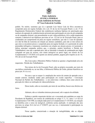 5014411-33.2018.4.04.7000 700005046719 .V208
pedido. No mérito, sustentou que (i) o apenado Luiz Inácio Lula da Silva encontra-se
cumprindo pena em regime fechado; (ii) o art. 41 da Lei de Execução Penal e o art. 37 do
Regulamento Penitenciário Federal não estabelecem nenhuma hipótese de autorização para
ausência do apenado do estabelecimento prisional para participação em atos de pré-campanha
ou de campanha eleitoral, seja pessoalmente ou por videoconferência; (iii) a saída temporária
somente é admissível nas hipóteses previstas no art. 122 da Lei de Execução Penal, para os
condenados em cumprimento de pena em regime semiaberto, que não é o caso do apenado;
(iv) não há falta de isonomia em relação aos demais candidatos, pois não se tem notícia de
que estes se encontrem presos e cumprindo pena em regime fechado; (v) a permissão de saída
pretendida infringiria o tratamento isonômico em relação aos demais presos; (vi) pretende a
defesa antecipar campanha política que, a princípio, poderá beneficiar o Partido dos
Trabalhadores, mas não o apenado pois, não se alterando a situação de condenação por órgão
colegiado em grau de recurso, esse estará inelegível no prazo legal, nos termos da Lei
Complementar nº 135/2010; (vii) quanto aos demais pedidos, pugnou pelo respeito ao art. 41,
XV, da Lei de Execução Penal.
3.1. Com razão o Ministério Público Federal ao apontar a ilegitimidade ativa do
requerente - Partido dos Trabalhadores.
Nos termos da Lei de Execução Penal, cabe ao próprio executado, por meio de
sua defesa constituída ou, na sua falta, à Defensoria Pública da União, pleitear benefícios ao
preso (art. 81-A e ss.).
No caso o que se requer é a ampliação dos meios de contato do apenado com o
mundo exterior, mediante saídas para participação em evento específico - Convenção
Nacional do Partido dos Trabalhadores - e em entrevistas e debates, bem como através de
gravação de vídeos ou realização de videoconferências.
Desse modo, cabe ao executado, por meio de sua defesa, buscar seus direitos em
Juízo.
Ademais, não se vislumbra interesse processual, sob o aspecto da utilidade.
Embora o partido requerente declare ser o executado pré-candidato ao cargo de
Presidente da República, nos termos do estabelecido no artigo 1º, I, "e", itens 1 e 6 da Lei
Complementar nº 64/1990, na redação dada pela Lei Complementar nº 135/2010, sua situação
se identifica com o status de inelegível, conforme acima analisado. A realização dos atos
previstos no artigo 36-A da Lei nº 9.504/97, por sua vez, é instrumental à participação na
disputa eleitoral.
Nesse quadro, caracterizada a situação de inelegibilidade, não se afigura
Poder Judiciário
JUSTIÇA FEDERAL
Seção Judiciária do Paraná
12ª Vara Federal de Curitiba
:: 700005046719 - eproc - :: https://eproc.jfpr.jus.br/eprocV2/controlador.php?acao=minuta_imprimi...
9 of 16 11/07/2018 16:31
 