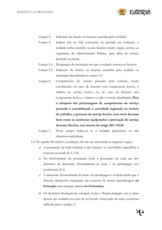 GABINETE DA MINISTRA




             Campo 4:      Indicação da função ou funções exercidas pelo avaliado.
             Campo 5:      Indicar Sim ou Não consoante, no período em avaliação, o
                           avaliado tenha exercido ou não funções noutro órgão, serviço ou
                           organismo da Administração Pública, para além do serviço
                           prestado na escola.
             Campo 5.1: Designação da instituição em que o avaliado exerceu as funções.
             Campo 5.2: Indicação da função ou funções exercidas pelo avaliado na
                           instituição identificada no campo 5.1.
             Campo 6:      Cumprimento do serviço prestado pelo avaliado, sendo
                           considerado, no caso de docente com componente lectiva, o
                           relativo ao serviço lectivo ou, no caso de docente sem
                           componente lectiva, o relativo a todo o serviço distribuído; Para
                           o cômputo das percentagens de cumprimento do serviço
                           prestado é contabilizada a actividade registada no horário
                           de trabalho, a permuta de serviço lectivo com outro docente
                           bem como as ausências equiparadas a prestação de serviço
                           docente efectivo, nos termos do artigo 103.º ECD.
             Campo 7:      Neste campo indica-se se o avaliado apresentou ou não
                           objectivos individuais.
       1.4 No quadro D, relativo à avaliação, devem ser observadas as seguintes regras:
             a) A pontuação de cada domínio e das funções ou actividades específicas é
                 expressa na escala de 1 a 10;
             b) Na determinação da pontuação total, a pontuação de cada um dos
                 domínios da dimensão Desenvolvimento do ensino e da aprendizagem tem
                 ponderação de 2;
             c) A dimensão Desenvolvimento do ensino e da aprendizagem é avaliada desde que o
                 docente desenvolva interacção em contexto de ensino-aprendizagem ou
                 formação com crianças, alunos ou formandos;

             d) Os domínios Realização das actividades lectivas e Relação pedagógica com os alunos
                 apenas são avaliados no caso de ter havido observação de aulas, conforme
                 indicado para o campo 3;
 