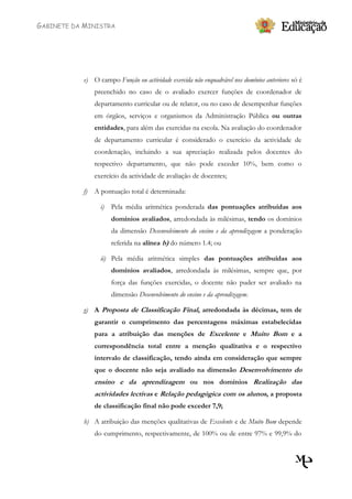 GABINETE DA MINISTRA




           e) O campo Função ou actividade exercida não enquadrável nos domínios anteriores só é
                preenchido no caso de o avaliado exercer funções de coordenador de
                departamento curricular ou de relator, ou no caso de desempenhar funções
                em órgãos, serviços e organismos da Administração Pública ou outras
                entidades, para além das exercidas na escola. Na avaliação do coordenador
                de departamento curricular é considerado o exercício da actividade de
                coordenação, incluindo a sua apreciação realizada pelos docentes do
                respectivo departamento, que não pode exceder 10%, bem como o
                exercício da actividade de avaliação de docentes;

           f)   A pontuação total é determinada:

                  i)   Pela média aritmética ponderada das pontuações atribuídas aos
                       domínios avaliados, arredondada às milésimas, tendo os domínios
                       da dimensão Desenvolvimento do ensino e da aprendizagem a ponderação
                       referida na alínea b) do número 1.4; ou

                  ii) Pela média aritmética simples das pontuações atribuídas aos
                       domínios avaliados, arredondada às milésimas, sempre que, por
                       força das funções exercidas, o docente não puder ser avaliado na
                       dimensão Desenvolvimento do ensino e da aprendizagem.

           g) A Proposta de Classificação Final, arredondada às décimas, tem de
                garantir o cumprimento das percentagens máximas estabelecidas
                para a atribuição das menções de Excelente e Muito Bom e a
                correspondência total entre a menção qualitativa e o respectivo
                intervalo de classificação, tendo ainda em consideração que sempre
                que o docente não seja avaliado na dimensão Desenvolvimento do
                ensino e da aprendizagem ou nos domínios Realização das
                actividades lectivas e Relação pedagógica com os alunos, a proposta
                de classificação final não pode exceder 7,9;

           h) A atribuição das menções qualitativas de Excelente e de Muito Bom depende
                do cumprimento, respectivamente, de 100% ou de entre 97% e 99,9% do
 