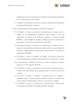 GABINETE DA MINISTRA




            atribuída pelo docente acompanhante é considerada como elemento informativo
            para a avaliação final do ciclo avaliativo.

        2.7 O Quadro G é preenchido no momento em que o avaliado toma conhecimento
            da avaliação final, datando e assinando.

   3. Ficha de avaliação global do desempenho por ponderação curricular:

        3.1 No Quadro A, relativo aos elementos de identificação do avaliado, todos os
            campos são de preenchimento obrigatório, sendo inseridos o nome do
            agrupamento de escolas ou da escola não agrupada e o respectivo código
            DGRHE, o nome completo do avaliado, o código do grupo de recrutamento a
            que pertence e o seu número de identificação fiscal (NIF).

        3.2 No Quadro B, relativo aos elementos de identificação do avaliador, todos os
            campos são de preenchimento obrigatório, sendo inseridos o nome completo do
            avaliador, o código do grupo de recrutamento a que pertence e o seu número de
            identificação fiscal (NIF).

        3.3 No Quadro C, relativo às condições de avaliação, são inseridos o período de
            tempo abrangido pela ponderação curricular, bem como a situação que a origina.

        3.4 O preenchimento do Quadro D faz-se nos termos do despacho normativo
            previsto no n.º 9 do artigo 40.º do ECD.

        3.5 No Quadro E, relativo à comunicação da proposta de classificação final, o
            avaliado toma conhecimento, após a aposição da data e assinatura por parte do
            avaliador.
        3.6 No quadro F, relativo à atribuição da avaliação final, são averbadas a
            classificação final e a menção qualitativa atribuídas pelo Júri de Avaliação, bem
            como a respectiva fundamentação, sendo este campo datado e assinado.
        3.7 No Quadro G, relativo à comunicação da avaliação final, o avaliado toma
            conhecimento da avaliação final atribuída, datando e assinando.
 