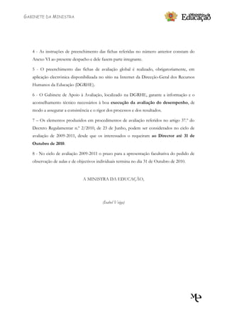 GABINETE DA MINISTRA




   4 - As instruções de preenchimento das fichas referidas no número anterior constam do
   Anexo VI ao presente despacho e dele fazem parte integrante.

   5 - O preenchimento das fichas de avaliação global é realizado, obrigatoriamente, em
   aplicação electrónica disponibilizada no sítio na Internet da Direcção-Geral dos Recursos
   Humanos da Educação (DGRHE).

   6 - O Gabinete de Apoio à Avaliação, localizado na DGRHE, garante a informação e o
   aconselhamento técnico necessários à boa execução da avaliação do desempenho, de
   modo a assegurar a consistência e o rigor dos processos e dos resultados.

   7 – Os elementos produzidos em procedimentos de avaliação referidos no artigo 37.º do
   Decreto Regulamentar n.º 2/2010, de 23 de Junho, podem ser considerados no ciclo de
   avaliação de 2009-2011, desde que os interessados o requeiram ao Director até 31 de
   Outubro de 2010.

   8 - No ciclo de avaliação 2009-2011 o prazo para a apresentação facultativa do pedido de
   observação de aulas e de objectivos individuais termina no dia 31 de Outubro de 2010.


                               A MINISTRA DA EDUCAÇÃO,




                                          (Isabel Veiga)
 