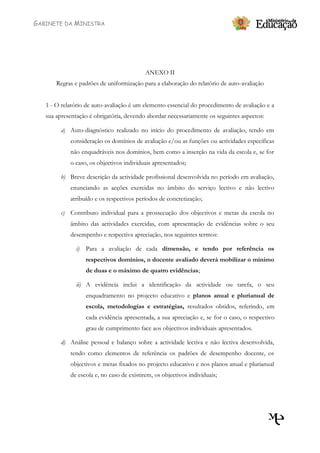 GABINETE DA MINISTRA




                                           ANEXO II
       Regras e padrões de uniformização para a elaboração do relatório de auto-avaliação


   1 - O relatório de auto-avaliação é um elemento essencial do procedimento de avaliação e a
   sua apresentação é obrigatória, devendo abordar necessariamente os seguintes aspectos:

         a) Auto-diagnóstico realizado no início do procedimento de avaliação, tendo em
            consideração os domínios de avaliação e/ou as funções ou actividades específicas
            não enquadráveis nos domínios, bem como a inserção na vida da escola e, se for
            o caso, os objectivos individuais apresentados;

         b) Breve descrição da actividade profissional desenvolvida no período em avaliação,
            enunciando as acções exercidas no âmbito do serviço lectivo e não lectivo
            atribuído e os respectivos períodos de concretização;

         c) Contributo individual para a prossecução dos objectivos e metas da escola no
            âmbito das actividades exercidas, com apresentação de evidências sobre o seu
            desempenho e respectiva apreciação, nos seguintes termos:

               i)   Para a avaliação de cada dimensão, e tendo por referência os
                    respectivos domínios, o docente avaliado deverá mobilizar o mínimo
                    de duas e o máximo de quatro evidências;

               ii) A evidência inclui a identificação da actividade ou tarefa, o seu
                    enquadramento no projecto educativo e planos anual e plurianual de
                    escola, metodologias e estratégias, resultados obtidos, referindo, em
                    cada evidência apresentada, a sua apreciação e, se for o caso, o respectivo
                    grau de cumprimento face aos objectivos individuais apresentados.

         d) Análise pessoal e balanço sobre a actividade lectiva e não lectiva desenvolvida,
            tendo como elementos de referência os padrões de desempenho docente, os
            objectivos e metas fixados no projecto educativo e nos planos anual e plurianual
            de escola e, no caso de existirem, os objectivos individuais;
 