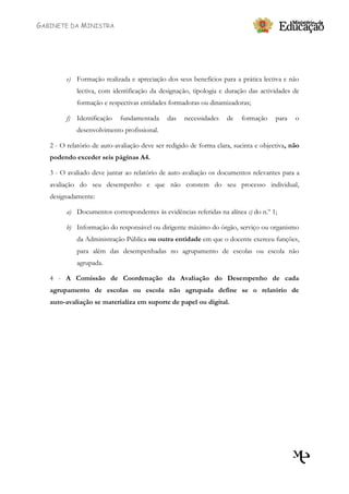 GABINETE DA MINISTRA




         e) Formação realizada e apreciação dos seus benefícios para a prática lectiva e não
            lectiva, com identificação da designação, tipologia e duração das actividades de
            formação e respectivas entidades formadoras ou dinamizadoras;

         f) Identificação    fundamentada     das   necessidades    de   formação     para   o
            desenvolvimento profissional.

   2 - O relatório de auto-avaliação deve ser redigido de forma clara, sucinta e objectiva, não
   podendo exceder seis páginas A4.

   3 - O avaliado deve juntar ao relatório de auto-avaliação os documentos relevantes para a
   avaliação do seu desempenho e que não constem do seu processo individual,
   designadamente:

         a) Documentos correspondentes às evidências referidas na alínea c) do n.º 1;

         b) Informação do responsável ou dirigente máximo do órgão, serviço ou organismo
            da Administração Pública ou outra entidade em que o docente exerceu funções,
            para além das desempenhadas no agrupamento de escolas ou escola não
            agrupada.

   4 - A Comissão de Coordenação da Avaliação do Desempenho de cada
   agrupamento de escolas ou escola não agrupada define se o relatório de
   auto-avaliação se materializa em suporte de papel ou digital.
 