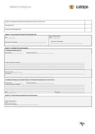 GABINETE DA MINISTRA




Função ou actividade específica não enquadrável nos domínios anteriores (5)


Pontuação Total


Proposta de Classificação Final



Quadro E – Comunicação da Proposta de Classificação Final
                                                                                   Tomei conhecimento.
Data: ___ /___ /___                                                                Data: ___ /___ /___

                                                                                      Assinatura do Avaliado:
Assinatura do Avaliador: _____________________________________________
                                                                                      _________________________________________________


Quadro F – Avaliação Final do Desempenho
1. Avaliação atribuída pelo Júri
Classificação: ________________         Menção Qualitativa: __________________________




Fundamentação da avaliação: ____________________________________________________________________________________________________
_____________________________________________________________________________________________________________________________
_____________________________________________________________________________________________________________________________
_____________________________________________________________________________________________________________________________
_____________________________________________________________________________________________________________________________

Data da reunião: ___ /___ / ____
Assinaturas: _____________________________________ _____________________________________ _____________________________________

_____________________________________ _____________________________________

2. Avaliação atribuída pelo avaliador (Director / Coordenador de departamento curricular) (6)

Classificação: ________________      Menção qualitativa: __________________________
Fundamentação da avaliação: _________________________________________________________________________________________________ ___
_____________________________________________________________________________________________________________________________
_____________________________________________________________________________________________________________________________
_____________________________________________________________________________________________________________________________
_____________________________________________________________________________________________________________________________
Data: ___ /___ / ____                                                               Assinatura: _____________________________________

Quadro G – Comunicação da Avaliação Final do Desempenho



Tomei conhecimento.
Data: ___ /___ /___
Assinatura do Avaliado: _________________________________
 