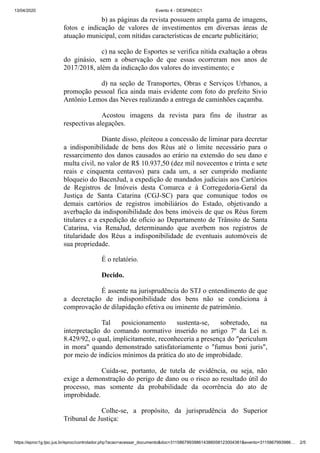 13/04/2020 Evento 4 - DESPADEC1
https://eproc1g.tjsc.jus.br/eproc/controlador.php?acao=acessar_documento&doc=311586799398614386058123004381&evento=3115867993986… 2/5
b) as páginas da revista possuem ampla gama de imagens,
fotos e indicação de valores de investimentos em diversas áreas de
atuação municipal, com nítidas características de encarte publicitário;
c) na seção de Esportes se verifica nítida exaltação a obras
do ginásio, sem a observação de que essas ocorreram nos anos de
2017/2018, além da indicação dos valores do investimento; e
d) na seção de Transportes, Obras e Serviços Urbanos, a
promoção pessoal fica ainda mais evidente com foto do prefeito Sivio
Antônio Lemos das Neves realizando a entrega de caminhões caçamba.
Acostou imagens da revista para fins de ilustrar as
respectivas alegações.
Diante disso, pleiteou a concessão de liminar para decretar
a indisponibilidade de bens dos Réus até o limite necessário para o
ressarcimento dos danos causados ao erário na extensão do seu dano e
multa civil, no valor de R$ 10.937,50 (dez mil novecentos e trinta e sete
reais e cinquenta centavos) para cada um, a ser cumprido mediante
bloqueio do BacenJud, a expedição de mandados judiciais aos Cartórios
de Registros de Imóveis desta Comarca e à Corregedoria-Geral da
Justiça de Santa Catarina (CGJ-SC) para que comunique todos os
demais cartórios de registros imobiliários do Estado, objetivando a
averbação da indisponibilidade dos bens imóveis de que os Réus forem
titulares e a expedição de ofício ao Departamento de Trânsito de Santa
Catarina, via RenaJud, determinando que averbem nos registros de
titularidade dos Réus a indisponibilidade de eventuais automóveis de
sua propriedade.
É o relatório.
Decido.
É assente na jurisprudência do STJ o entendimento de que
a decretação de indisponibilidade dos bens não se condiciona à
comprovação de dilapidação efetiva ou iminente de patrimônio.
Tal posicionamento sustenta-se, sobretudo, na
interpretação do comando normativo inserido no artigo 7º da Lei n.
8.429/92, o qual, implicitamente, reconheceria a presença do "periculum
in mora" quando demonstrado satisfatoriamente o "fumus boni juris",
por meio de indícios mínimos da prática do ato de improbidade.
Cuida-se, portanto, de tutela de evidência, ou seja, não
exige a demonstração do perigo de dano ou o risco ao resultado útil do
processo, mas somente da probabilidade da ocorrência do ato de
improbidade.
Colhe-se, a propósito, da jurisprudência do Superior
Tribunal de Justiça:
 