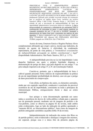 13/04/2020 Evento 4 - DESPADEC1
https://eproc1g.tjsc.jus.br/eproc/controlador.php?acao=acessar_documento&doc=311586799398614386058123004381&evento=3115867993986… 3/5
PROCESSUAL CIVIL E ADMINISTRATIVO. AGRAVO
REGIMENTAL NO RECURSO ESPECIAL. AÇÃO CIVIL PÚBLICA.
IMPROBIDADE ADMINISTRATIVA. CAUTELAR DE
INDISPONIBILIDADE DOS BENS DO PROMOVIDO.
DECRETAÇÃO. REQUISITOS. EXEGESE DO ART. 7º DA LEI N.
8.429/1992, QUANTO AO PERICULUM IN MORA PRESUMIDO. O
fundamento utilizado pelo acórdão recorrido diverge da orientação
que se pacificou no âmbito desta Corte, inclusive em recurso
repetitivo (REsp 1.366.721/BA, Primeira Seção, j. 26/2/2014), no
sentido de que a decretação de indisponibilidade de bens em
improbidade administrativa caracteriza tutela de evidência. 2. Daí a
desnecessidade de comprovar a dilapidação do patrimônio para a
configuração de periculum in mora, o qual estaria implícito ao
comando normativo do art. 7º da Lei n. 8.429/92, bastando a
demonstração do fumus boni iuris, consistente em indícios de atos
ímprobos. 3. Agravo regimental a que se nega provimento. (AgRg no
REsp 1314088/DF, Rel. Ministro OG FERNANDES, SEGUNDA
TURMA, julgado em 18/06/2014, DJe 27/06/2014)
Acerca do tema, Emerson Garcia e Rogério Pacheco Alves
complementam afirmando que exigir a prova, mesmo que indiciária, da
intenção do agente de furtar-se à efetividade da condenação
representaria, do ponto de vista prático, o "irremediável esvaziamento
da indisponibilidade perseguida no âmbito constitucional e legal"
(Improbidade Administrativa. São Paulo: Saraiva, 2013. p. 1.171).
A indisponibilidade prevista na Lei de Improbidade é uma
daquelas hipóteses nas quais o próprio legislador dispensa a
demonstração do perigo de dano, seja pelo disposto no seu artigo 7º ou
pela redação imperativa do artigo 37, § 4º, da Constituição Federal.
Conclui-se, portanto, que a indisponibilidade de bens é
cabível quando presentes fortes indícios de responsabilidade na prática
do ato de improbidade (probabilidade do direito), caso em que o perigo
de dano prescindirá de comprovação.
Com efeito, na hipótese dos autos, os elementos carreados,
ainda que em cognição superficial, conduzem à conclusão da provável
ocorrência de ato de improbidade, consistente na lesão a princípios da
Administração Pública, enriquecimento ilícito e dano ao erário
municipal.
Isso porque a vasta documentação aportada aos autos
indica a ocorrência do desvio de verba pública voltada para o aparente
uso de promoção pessoal, mediante uso de imagens do prefeito e do
vice-prefeito, como se observa na página 02 da revista, onde ambos
estão evidenciados, logo ao lado da indicação de gráfico apontando o
"aumento REAL ao funcionalismo público", bem como da imagem do
prefeito entregando caminhões caçamba (folha 18 da revista).
Independentemente da indicação dos nomes dos Réus ou
de partido político, resta evidenciado o destaque à imagem dos mesmos,
em especial, porque essa é a única foto da primeira página da
 
