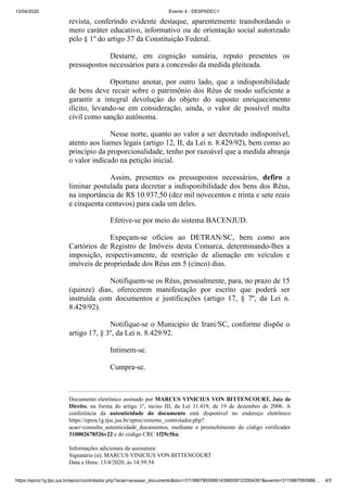 13/04/2020 Evento 4 - DESPADEC1
https://eproc1g.tjsc.jus.br/eproc/controlador.php?acao=acessar_documento&doc=311586799398614386058123004381&evento=3115867993986… 4/5
revista, conferindo evidente destaque, aparentemente transbordando o
mero caráter educativo, informativo ou de orientação social autorizado
pelo § 1º do artigo 37 da Constituição Federal.
Destarte, em cognição sumária, reputo presentes os
pressupostos necessários para a concessão da medida pleiteada.
Oportuno anotar, por outro lado, que a indisponibilidade
de bens deve recair sobre o patrimônio dos Réus de modo suficiente a
garantir a integral devolução do objeto do suposto enriquecimento
ilícito, levando-se em consideração, ainda, o valor de possível multa
civil como sanção autônoma.
Nesse norte, quanto ao valor a ser decretado indisponível,
atento aos liames legais (artigo 12, II, da Lei n. 8.429/92), bem como ao
princípio da proporcionalidade, tenho por razoável que a medida abranja
o valor indicado na petição inicial.
Assim, presentes os pressupostos necessários, defiro a
liminar postulada para decretar a indisponibilidade dos bens dos Réus,
na importância de R$ 10.937,50 (dez mil novecentos e trinta e sete reais
e cinquenta centavos) para cada um deles.
Efetive-se por meio do sistema BACENJUD.
Expeçam-se ofícios ao DETRAN/SC, bem como aos
Cartórios de Registro de Imóveis desta Comarca, determinando-lhes a
imposição, respectivamente, de restrição de alienação em veículos e
imóveis de propriedade dos Réus em 5 (cinco) dias.
Notifiquem-se os Réus, pessoalmente, para, no prazo de 15
(quinze) dias, oferecerem manifestação por escrito que poderá ser
instruída com documentos e justificações (artigo 17, § 7º, da Lei n.
8.429/92).
Notifique-se o Município de Irani/SC, conforme dispõe o
artigo 17, § 3º, da Lei n. 8.429/92.
Intimem-se.
Cumpra-se.
Documento eletrônico assinado por MARCUS VINICIUS VON BITTENCOURT, Juiz de
Direito, na forma do artigo 1º, inciso III, da Lei 11.419, de 19 de dezembro de 2006. A
conferência da autenticidade do documento está disponível no endereço eletrônico
https://eproc1g.tjsc.jus.br/eproc/externo_controlador.php?
acao=consulta_autenticidade_documentos, mediante o preenchimento do código verificador
310002678526v22 e do código CRC 1f29c5ba.
Informações adicionais da assinatura:
Signatário (a): MARCUS VINICIUS VON BITTENCOURT
Data e Hora: 13/4/2020, às 14:59:54
 