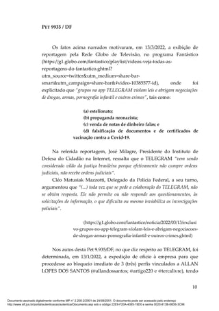 PET 9935 / DF
Os fatos acima narrados motivaram, em 13/3/2022, a exibição de
reportagem pela Rede Globo de Televisão, no programa Fantástico
(https://g1.globo.com/fantastico/playlist/videos-veja-todas-as-
reportagens-do-fantastico.ghtml?
utm_source=twitter&utm_medium=share-bar-
smart&utm_campaign=share-bar&#video-10385577-id), onde foi
explicitado que “grupos no app TELEGRAM violam leis e abrigam negociações
de drogas, armas, pornografia infantil e outros crimes”, tais como:
(a) estelionato;
(b) propaganda neonazista;
(c) venda de notas de dinheiro falas; e
(d) falsificação de documentos e de certificados de
vacinação contra a Covid-19.
Na referida reportagem, José Milagre, Presidente do Instituto de
Defesa do Cidadão na Internet, ressalta que o TELEGRAM “vem sendo
considerado vilão da justiça brasileira porque efetivamente não cumpre ordens
judiciais, não recebe ordens judiciais”.
Cléo Matusiak Mazzotti, Delegado da Polícia Federal, a seu turno,
argumentou que “(...) toda vez que se pede a colaboração do TELEGRAM, não
se obtém resposta. Ele não permite ou não responde aos questionamentos, às
solicitações de informação, o que dificulta ou mesmo inviabiliza as investigações
policiais”.
(https://g1.globo.com/fantastico/noticia/2022/03/13/exclusi
vo-grupos-no-app-telegram-violam-leis-e-abrigam-negociacoes-
de-drogas-armas-pornografia-infantil-e-outros-crimes.ghtml)
Nos autos desta Pet 9.935/DF, no que diz respeito ao TELEGRAM, foi
determinada, em 13/1/2022, a expedição de ofício à empresa para que
procedesse ao bloqueio imediato de 3 (três) perfis vinculados a ALLAN
LOPES DOS SANTOS (@allandossantos; @artigo220 e @tercalivre), tendo
10
Documento assinado digitalmente conforme MP n° 2.200-2/2001 de 24/08/2001. O documento pode ser acessado pelo endereço
http://www.stf.jus.br/portal/autenticacao/autenticarDocumento.asp sob o código 22E9-F20A-4385-19D0 e senha 0020-813B-06D6-3C96
 