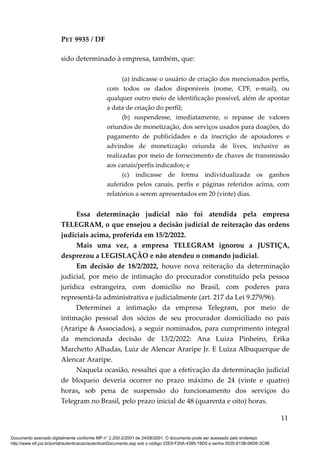 PET 9935 / DF
sido determinado à empresa, também, que:
(a) indicasse o usuário de criação dos mencionados perfis,
com todos os dados disponíveis (nome, CPF, e-mail), ou
qualquer outro meio de identificação possível, além de apontar
a data de criação do perfil;
(b) suspendesse, imediatamente, o repasse de valores
oriundos de monetização, dos serviços usados para doações, do
pagamento de publicidades e da inscrição de apoiadores e
advindos de monetização oriunda de lives, inclusive as
realizadas por meio de fornecimento de chaves de transmissão
aos canais/perfis indicados; e
(c) indicasse de forma individualizada os ganhos
auferidos pelos canais, perfis e páginas referidos acima, com
relatórios a serem apresentados em 20 (vinte) dias.
Essa determinação judicial não foi atendida pela empresa
TELEGRAM, o que ensejou a decisão judicial de reiteração das ordens
judiciais acima, proferida em 15/2/2022.
Mais uma vez, a empresa TELEGRAM ignorou a JUSTIÇA,
desprezou a LEGISLAÇÃO e não atendeu o comando judicial.
Em decisão de 18/2/2022, houve nova reiteração da determinação
judicial, por meio de intimação do procurador constituído pela pessoa
jurídica estrangeira, com domicílio no Brasil, com poderes para
representá-la administrativa e judicialmente (art. 217 da Lei 9.279/96).
Determinei a intimação da empresa Telegram, por meio de
intimação pessoal dos sócios de seu procurador domiciliado no país
(Araripe & Associados), a seguir nominados, para cumprimento integral
da mencionada decisão de 13/2/2022: Ana Luiza Pinheiro, Erika
Marchetto Alhadas, Luiz de Alencar Araripe Jr. E Luiza Albuquerque de
Alencar Araripe.
Naquela ocasião, ressaltei que a efetivação da determinação judicial
de bloqueio deveria ocorrer no prazo máximo de 24 (vinte e quatro)
horas, sob pena de suspensão do funcionamento dos serviços do
Telegram no Brasil, pelo prazo inicial de 48 (quarenta e oito) horas.
11
Documento assinado digitalmente conforme MP n° 2.200-2/2001 de 24/08/2001. O documento pode ser acessado pelo endereço
http://www.stf.jus.br/portal/autenticacao/autenticarDocumento.asp sob o código 22E9-F20A-4385-19D0 e senha 0020-813B-06D6-3C96
 