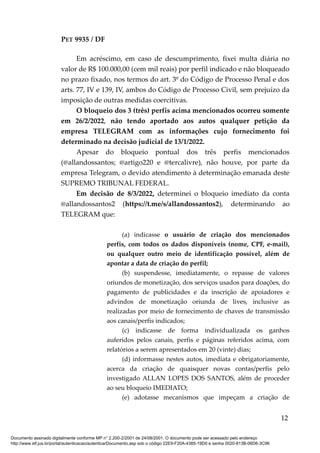 PET 9935 / DF
Em acréscimo, em caso de descumprimento, fixei multa diária no
valor de R$ 100.000,00 (cem mil reais) por perfil indicado e não bloqueado
no prazo fixado, nos termos do art. 3º do Código de Processo Penal e dos
arts. 77, IV e 139, IV, ambos do Código de Processo Civil, sem prejuízo da
imposição de outras medidas coercitivas.
O bloqueio dos 3 (três) perfis acima mencionados ocorreu somente
em 26/2/2022, não tendo aportado aos autos qualquer petição da
empresa TELEGRAM com as informações cujo fornecimento foi
determinado na decisão judicial de 13/1/2022.
Apesar do bloqueio pontual dos três perfis mencionados
(@allandossantos; @artigo220 e @tercalivre), não houve, por parte da
empresa Telegram, o devido atendimento à determinação emanada deste
SUPREMO TRIBUNAL FEDERAL.
Em decisão de 8/3/2022, determinei o bloqueio imediato da conta
@allandossantos2 (https://t.me/s/allandossantos2), determinando ao
TELEGRAM que:
(a) indicasse o usuário de criação dos mencionados
perfis, com todos os dados disponíveis (nome, CPF, e-mail),
ou qualquer outro meio de identificação possível, além de
apontar a data de criação do perfil;
(b) suspendesse, imediatamente, o repasse de valores
oriundos de monetização, dos serviços usados para doações, do
pagamento de publicidades e da inscrição de apoiadores e
advindos de monetização oriunda de lives, inclusive as
realizadas por meio de fornecimento de chaves de transmissão
aos canais/perfis indicados;
(c) indicasse de forma individualizada os ganhos
auferidos pelos canais, perfis e páginas referidos acima, com
relatórios a serem apresentados em 20 (vinte) dias;
(d) informasse nestes autos, imediata e obrigatoriamente,
acerca da criação de quaisquer novas contas/perfis pelo
investigado ALLAN LOPES DOS SANTOS, além de proceder
ao seu bloqueio IMEDIATO;
(e) adotasse mecanismos que impeçam a criação de
12
Documento assinado digitalmente conforme MP n° 2.200-2/2001 de 24/08/2001. O documento pode ser acessado pelo endereço
http://www.stf.jus.br/portal/autenticacao/autenticarDocumento.asp sob o código 22E9-F20A-4385-19D0 e senha 0020-813B-06D6-3C96
 
