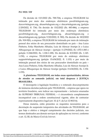 PET 9935 / DF
Da decisão de 13/1/2022 (fls. 708-724), a empresa TELEGRAM foi
intimada por meio dos endereços eletrônicos pavel@telegram.org,
durov@telegram.org, abuse@telegram.org e dmca@telegram.org (petição
2.329/2022, fl. 736). Da decisão de 15/2/2022 (fls. 883-886), a empresa
TELEGRAM foi intimada por meio dos endereços eletrônicos
pavel@telegram.org, durov@telegram.org, abuse@telegram.org e
dmca@telegram.org (petição 9.322/2022, fl. 902). Da decisão de 18/2/2022
(fls. 918-920), a empresa TELEGRAM foi intimada por meio de intimação
pessoal dos sócios de seu procurador domiciliado no país – Ana Luiza
Pinheiro, Erika Marchetto Alhadas, Luiz de Alencar Araripe Jr. e Luiza
Albuquerque de Alencar Araripe – (petição 11.279/2022, fls 1.072-1.083 e
petição 11.846/2022, fls. 1.104-1.108). Da decisão de 8/3/2022 (fls. 1.145-
1.150), a empresa TELEGRAM por meio do endereço eletrônico
support@telegram.org (petição 15.634/2022, fl. 1.153) e por meio de
intimação pessoal dos sócios de seu procurador domiciliado no país –
Ana Luiza Pinheiro, Erika Marchetto Alhadas, Luiz de Alencar Araripe Jr.
e Luiza Albuquerque de Alencar Araripe (petição 15.634/2022, fls. 1.154-
1.159).
A plataforma TELEGRAM, em todas essas oportunidades, deixou
de atender ao comando judicial, em total desprezo à JUSTIÇA
BRASILEIRA.
O desrespeito à legislação brasileira e o reiterado descumprimento
de inúmeras decisões judiciais pelo TELEGRAM, – empresa que opera no
território brasileiro, sem indicar seu representante – inclusive emanadas
do SUPREMO TRIBUNAL FEDERAL – é circunstância completamente
incompatível com a ordem constitucional vigente, além de contrariar
expressamente dispositivo legal (art. 10, § 1º, da Lei 12.965/14).
Dessa maneira, estão presentes os requisitos necessários para a
decretação da suspensão temporária das atividades do TELEGRAM, até
que haja o efetivo e integral cumprimento das decisões judiciais, nos
termos destinados aos demais serviços de aplicações na internet, conforme
o art. 12, III, do Marco Civil da Internet.
14
Documento assinado digitalmente conforme MP n° 2.200-2/2001 de 24/08/2001. O documento pode ser acessado pelo endereço
http://www.stf.jus.br/portal/autenticacao/autenticarDocumento.asp sob o código 22E9-F20A-4385-19D0 e senha 0020-813B-06D6-3C96
 