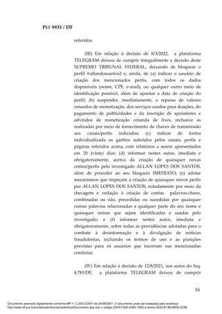 PET 9935 / DF
referidos.
(III) Em relação à decisão de 8/3/2022, a plataforma
TELEGRAM deixou de cumprir integralmente a decisão deste
SUPREMO TRIBUNAL FEDERAL, deixando de bloquear o
perfil @allandossantos2 e, ainda, de (a) indicar o usuário de
criação dos mencionados perfis, com todos os dados
disponíveis (nome, CPF, e-mail), ou qualquer outro meio de
identificação possível, além de apontar a data de criação do
perfil; (b) suspender, imediatamente, o repasse de valores
oriundos de monetização, dos serviços usados para doações, do
pagamento de publicidades e da inscrição de apoiadores e
advindos de monetização oriunda de lives, inclusive as
realizadas por meio de fornecimento de chaves de transmissão
aos canais/perfis indicados; (c) indicar de forma
individualizada os ganhos auferidos pelos canais, perfis e
páginas referidos acima, com relatórios a serem apresentados
em 20 (vinte) dias; (d) informar nestes autos, imediata e
obrigatoriamente, acerca da criação de quaisquer novas
contas/perfis pelo investigado ALLAN LOPES DOS SANTOS,
além de proceder ao seu bloqueio IMEDIATO; (e) adotar
mecanismos que impeçam a criação de quaisquer novos perfis
por ALLAN LOPES DOS SANTOS, notadamente por meio da
checagem e vedação à criação de contas palavras-chave,
combinadas ou não, precedidas ou sucedidas por quaisquer
outras palavras relacionadas a qualquer parte do seu nome e
quaisquer outras que sejam identificadas e usadas pelo
investigado; e (f) informar nestes autos, imediata e
obrigatoriamente, sobre todas as providências adotadas para o
combate à desinformação e à divulgação de notícias
fraudulentas, incluindo os termos de uso e as punições
previstas para os usuários que incorram nas mencionadas
condutas.
(IV) Em relação à decisão de 12/8/2021, nos autos do Inq.
4.781/DF, a plataforma TELEGRAM deixou de cumprir
16
Documento assinado digitalmente conforme MP n° 2.200-2/2001 de 24/08/2001. O documento pode ser acessado pelo endereço
http://www.stf.jus.br/portal/autenticacao/autenticarDocumento.asp sob o código 22E9-F20A-4385-19D0 e senha 0020-813B-06D6-3C96
 
