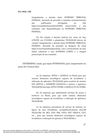 PET 9935 / DF
integralmente a decisão deste SUPREMO TRIBUNAL
FEDERAL, deixando de proceder a imediata exclusão/retirada
das publicações divulgadas no link
https://t.me/jairbolsonarobrasil/2030, preservando o seu
conteúdo, com disponibilização ao SUPREMO TRIBUNAL
FEDERAL;
(V) Em relação à decisão judicial nos autos do Inq.
4.781/DF, em 17/2/2022, a plataforma TELEGRAM deixou de
cumprir integralmente a decisão deste SUPREMO TRIBUNAL
FEDERAL, deixando de proceder ao bloqueio do canal
https://t.me/claudiolessajornalista, com o fornecimento de seus
dados cadastrais a esta SUPREMA CORTE e a integral
preservação de seu conteúdo.
DETERMINO, ainda, que sejam INTIMADAS, para cumprimento no
prazo de 5 (cinco) dias:
(a) As empresas APPLE e GOOGLE no Brasil para que
insiram obstáculos tecnológicos capazes de inviabilizar a
utilização do aplicativo TELEGRAM pelos usuários do sistema
IOS (APPLE) e ANDROID (GOOGLE) e retirem o aplicativo
TELEGRAM das lojas APPLE STORE e GOOGLE PLAY STORE;
(b) As empresas que administram serviços de acesso a
backbones no Brasil, para que neles insiram obstáculos
tecnológicos capazes de inviabilizar a utilização do aplicativo
TELEGRAM;
(c) As empresas provedoras de serviço de internet, na
figura de seus Presidentes, exemplificativamente ALGAR
TELECOM, OI, SKY, LIVE TIM, VIVO, NET VIRTUA, GVT,
etc..., para que insiram obstáculos tecnológicos capazes de
inviabilizar a utilização do aplicativo TELEGRAM; e
17
Documento assinado digitalmente conforme MP n° 2.200-2/2001 de 24/08/2001. O documento pode ser acessado pelo endereço
http://www.stf.jus.br/portal/autenticacao/autenticarDocumento.asp sob o código 22E9-F20A-4385-19D0 e senha 0020-813B-06D6-3C96
 