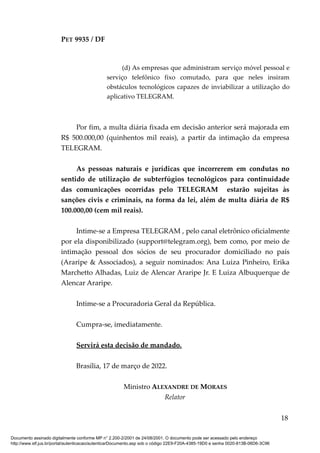 PET 9935 / DF
(d) As empresas que administram serviço móvel pessoal e
serviço telefônico fixo comutado, para que neles insiram
obstáculos tecnológicos capazes de inviabilizar a utilização do
aplicativo TELEGRAM.
Por fim, a multa diária fixada em decisão anterior será majorada em
R$ 500.000,00 (quinhentos mil reais), a partir da intimação da empresa
TELEGRAM.
As pessoas naturais e jurídicas que incorrerem em condutas no
sentido de utilização de subterfúgios tecnológicos para continuidade
das comunicações ocorridas pelo TELEGRAM estarão sujeitas às
sanções civis e criminais, na forma da lei, além de multa diária de R$
100.000,00 (cem mil reais).
Intime-se a Empresa TELEGRAM , pelo canal eletrônico oficialmente
por ela disponibilizado (support@telegram.org), bem como, por meio de
intimação pessoal dos sócios de seu procurador domiciliado no país
(Araripe & Associados), a seguir nominados: Ana Luiza Pinheiro, Erika
Marchetto Alhadas, Luiz de Alencar Araripe Jr. E Luiza Albuquerque de
Alencar Araripe.
Intime-se a Procuradoria Geral da República.
Cumpra-se, imediatamente.
Servirá esta decisão de mandado.
Brasília, 17 de março de 2022.
Ministro ALEXANDRE DE MORAES
Relator
18
Documento assinado digitalmente conforme MP n° 2.200-2/2001 de 24/08/2001. O documento pode ser acessado pelo endereço
http://www.stf.jus.br/portal/autenticacao/autenticarDocumento.asp sob o código 22E9-F20A-4385-19D0 e senha 0020-813B-06D6-3C96
 