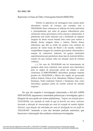 PET 9935 / DF
Repressão a Crimes de Ódio e Pornografia Infantil (SERCOPI):
“Dentre os aplicativos de mensageria mais usados pelos
abusadores sexuais de crianças, por exemplo, está o
TELEGRAM. Esses criminosos se utilizam de forma individual
e, principalmente, por meio de grupos (cibernéticos) para
cometerem crimes gravíssimos contra crianças e adolescentes. A
plataforma está sendo utilizada com a finalidade de adquirir
imagens de abuso sexual infantil, bem como para realizar a
difusão dessas imagens (fotos e vídeos). Muitos desses
indivíduos, que têm se unido em grupos com centenas de
pessoas de vários locais do Brasil e do mundo, vendem e
compartilham imagens de condutas gravíssimas relacionadas a
estupro de vulnerável. Ademais, há grupos destinados
especificamente para produtores desse tipo de material delitivo,
ocasião em que crianças estão em situação atual de extrema
violência.
(...) No caso do TELEGRAM não há fornecimento de
qualquer dado (nem cadastral, nem pessoal, nem cibernético)
para os órgãos de persecução penal em relação a esses
criminosos. O SERCOPI/DRCC desconhece qualquer resposta
positiva do TELEGRAM a Ofícios dos órgãos de persecução
(Polícia Federal, Polícia Civil, Ministérios Públicos Federais e
Estaduais, Poder Judiciário Federal e Estaduais), bem como
desconhece qualquer ponto de contato (viável) da referida
empresa”.
No que diz respeito à investigação relacionada a ALLAN LOPES
DOS SANTOS, argumenta a autoridade policial que o investigado, após o
bloqueio de seus perfis em outras plataformas, “migrou sua atuação para o
TELEGRAM, com repetição do modo de agir já descrito nos autos, inclusive
buscando a obtenção de remuneração por meio de recepção de moedas digitais
(bitcoin), cujas doações são solicitadas por meio de divulgação em seu perfil no
TELEGRAM”, burlando o teor das decisões judiciais anteriores, que
buscavam a interrupção das condutas criminosas investigadas.
2
Documento assinado digitalmente conforme MP n° 2.200-2/2001 de 24/08/2001. O documento pode ser acessado pelo endereço
http://www.stf.jus.br/portal/autenticacao/autenticarDocumento.asp sob o código 22E9-F20A-4385-19D0 e senha 0020-813B-06D6-3C96
 