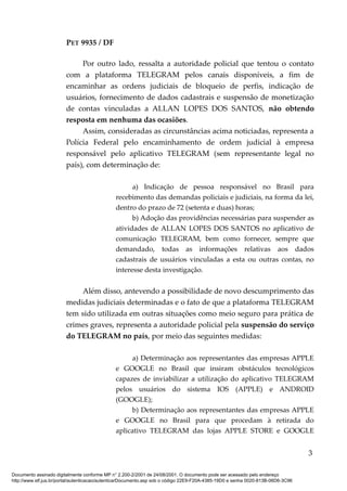 PET 9935 / DF
Por outro lado, ressalta a autoridade policial que tentou o contato
com a plataforma TELEGRAM pelos canais disponíveis, a fim de
encaminhar as ordens judiciais de bloqueio de perfis, indicação de
usuários, fornecimento de dados cadastrais e suspensão de monetização
de contas vinculadas a ALLAN LOPES DOS SANTOS, não obtendo
resposta em nenhuma das ocasiões.
Assim, consideradas as circunstâncias acima noticiadas, representa a
Polícia Federal pelo encaminhamento de ordem judicial à empresa
responsável pelo aplicativo TELEGRAM (sem representante legal no
país), com determinação de:
a) Indicação de pessoa responsável no Brasil para
recebimento das demandas policiais e judiciais, na forma da lei,
dentro do prazo de 72 (setenta e duas) horas;
b) Adoção das providências necessárias para suspender as
atividades de ALLAN LOPES DOS SANTOS no aplicativo de
comunicação TELEGRAM, bem como fornecer, sempre que
demandado, todas as informações relativas aos dados
cadastrais de usuários vinculadas a esta ou outras contas, no
interesse desta investigação.
Além disso, antevendo a possibilidade de novo descumprimento das
medidas judiciais determinadas e o fato de que a plataforma TELEGRAM
tem sido utilizada em outras situações como meio seguro para prática de
crimes graves, representa a autoridade policial pela suspensão do serviço
do TELEGRAM no país, por meio das seguintes medidas:
a) Determinação aos representantes das empresas APPLE
e GOOGLE no Brasil que insiram obstáculos tecnológicos
capazes de inviabilizar a utilização do aplicativo TELEGRAM
pelos usuários do sistema IOS (APPLE) e ANDROID
(GOOGLE);
b) Determinação aos representantes das empresas APPLE
e GOOGLE no Brasil para que procedam à retirada do
aplicativo TELEGRAM das lojas APPLE STORE e GOOGLE
3
Documento assinado digitalmente conforme MP n° 2.200-2/2001 de 24/08/2001. O documento pode ser acessado pelo endereço
http://www.stf.jus.br/portal/autenticacao/autenticarDocumento.asp sob o código 22E9-F20A-4385-19D0 e senha 0020-813B-06D6-3C96
 