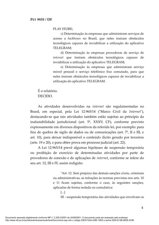 PET 9935 / DF
PLAY STORE;
c) Determinação às empresas que administram serviços de
acesso a backbones no Brasil, que neles insiram obstáculos
tecnológicos capazes de inviabilizar a utilização do aplicativo
TELEGRAM;
d) Determinação às empresas provedoras de serviço de
internet que insiram obstáculos tecnológicos capazes de
inviabilizar a utilização do aplicativo TELEGRAM;
e) Determinação às empresas que administram serviço
móvel pessoal e serviço telefônico fixo comutado, para que
neles insiram obstáculos tecnológicos capazes de inviabilizar a
utilização do aplicativo TELEGRAM.
É o relatório.
DECIDO.
As atividades desenvolvidas na internet são regulamentadas no
Brasil, em especial, pela Lei 12.965/14 ("Marco Civil da Internet"),
destacando-se que tais atividades também estão sujeitas ao princípio da
inafastabilidade jurisdicional (art. 5º, XXXV, CF), conforme previsto
expressamente em diversos dispositivos da referida lei, por exemplo: para
fins de quebra de sigilo de dados ou de comunicações (art. 7º, II e III, e
art. 10), para deixar indisponível o conteúdo ilícito gerado por terceiros
(arts. 19 e 20), e para obter prova em processo judicial (art. 22).
A Lei 12.965/14 prevê algumas hipóteses de suspensão temporária
ou proibição de exercício de determinadas atividades por parte de
provedores de conexão e de aplicações de internet, conforme se infere do
seu art. 12, III e IV, assim redigido:
"Art. 12. Sem prejuízo das demais sanções cíveis, criminais
ou administrativas, as infrações às normas previstas nos arts. 10
e 11 ficam sujeitas, conforme o caso, às seguintes sanções,
aplicadas de forma isolada ou cumulativa:
[...]
III - suspensão temporária das atividades que envolvam os
4
Documento assinado digitalmente conforme MP n° 2.200-2/2001 de 24/08/2001. O documento pode ser acessado pelo endereço
http://www.stf.jus.br/portal/autenticacao/autenticarDocumento.asp sob o código 22E9-F20A-4385-19D0 e senha 0020-813B-06D6-3C96
 