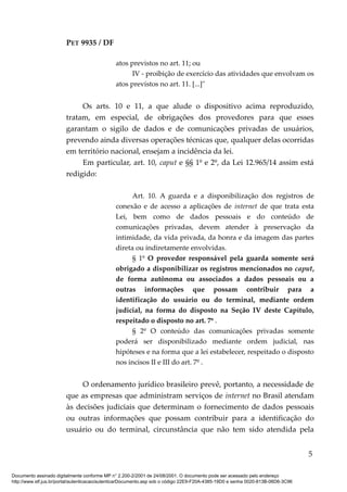 PET 9935 / DF
atos previstos no art. 11; ou
IV - proibição de exercício das atividades que envolvam os
atos previstos no art. 11. [...]"
Os arts. 10 e 11, a que alude o dispositivo acima reproduzido,
tratam, em especial, de obrigações dos provedores para que esses
garantam o sigilo de dados e de comunicações privadas de usuários,
prevendo ainda diversas operações técnicas que, qualquer delas ocorridas
em território nacional, ensejam a incidência da lei.
Em particular, art. 10, caput e §§ 1º e 2º, da Lei 12.965/14 assim está
redigido:
Art. 10. A guarda e a disponibilização dos registros de
conexão e de acesso a aplicações de internet de que trata esta
Lei, bem como de dados pessoais e do conteúdo de
comunicações privadas, devem atender à preservação da
intimidade, da vida privada, da honra e da imagem das partes
direta ou indiretamente envolvidas.
§ 1º O provedor responsável pela guarda somente será
obrigado a disponibilizar os registros mencionados no caput,
de forma autônoma ou associados a dados pessoais ou a
outras informações que possam contribuir para a
identificação do usuário ou do terminal, mediante ordem
judicial, na forma do disposto na Seção IV deste Capítulo,
respeitado o disposto no art. 7º .
§ 2º O conteúdo das comunicações privadas somente
poderá ser disponibilizado mediante ordem judicial, nas
hipóteses e na forma que a lei estabelecer, respeitado o disposto
nos incisos II e III do art. 7º .
O ordenamento jurídico brasileiro prevê, portanto, a necessidade de
que as empresas que administram serviços de internet no Brasil atendam
às decisões judiciais que determinam o fornecimento de dados pessoais
ou outras informações que possam contribuir para a identificação do
usuário ou do terminal, circunstância que não tem sido atendida pela
5
Documento assinado digitalmente conforme MP n° 2.200-2/2001 de 24/08/2001. O documento pode ser acessado pelo endereço
http://www.stf.jus.br/portal/autenticacao/autenticarDocumento.asp sob o código 22E9-F20A-4385-19D0 e senha 0020-813B-06D6-3C96
 