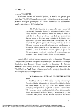 PET 9935 / DF
empresa TELEGRAM.
Conforme consta do relatório policial, a decisão do grupo que
controla o TELEGRAM em não se submeter a diretrizes governamentais a
partir de princípios que regem a sua Política de Privacidade resultou em
sanções impostas por 11 (onze) países:
Na União Europeia, a preocupação mais recente foi
exposta pela Alemanha. Segundo a Ministra do Interior Nancy
Faeser, medidas mais decisivas devem ser tomadas contra a
incitação da violência e ódio na rede. Dois processos foram
abertos contra o Telegram por violação da legislação que
regulamenta as redes sociais (Network Enforcement Act). A
interpretação aplicada pelas autoridades germânicas é que o
Telegram passou a ser considerado uma rede social devido à
criação de canais públicos que não limitam o número de
membros. Assim, a plataforma deveria aplicar o que a lei
determina: apagar o conteúdo punível em 24 horas e o ilegal em
até 7 dias. Porém, as autoridades alemãs foram ignoradas.
A autoridade policial destacou duas sanções aplicadas ao Telegram
Group, uma a partir de ação judicial ajuizada pela Security and Exchange
Comission dos Estados Unidos (similar à Comissão de Valores
Imobiliários do Brasil), e outra a partir de bloqueio dos aplicativos do
TELEGRAM na Apple Store, pela empresa Apple, em razão da existência
de pornografia infantil na plataforma:
“a) Criptomoedas – SEC/USA X TELEGRAM INC/TOM
Issuer
Em 11 de outubro de 2019, a SEC – Security and Exchange
Comission, (similar à Comissão de Valores Mobiliários) sediada
em Nova Iorque, ajuizou uma ação com pedido liminar
(emergency action) contra o Telegram Group Inc. e a subsidiária
TON Issuer por ofertar moeda digital (digital-asset) denominada
Grams sem autorização legal. Segundo o documento, foram
adquiridas entre janeiro e março de 2018, 2,9 bilhões de Grams
6
Documento assinado digitalmente conforme MP n° 2.200-2/2001 de 24/08/2001. O documento pode ser acessado pelo endereço
http://www.stf.jus.br/portal/autenticacao/autenticarDocumento.asp sob o código 22E9-F20A-4385-19D0 e senha 0020-813B-06D6-3C96
 