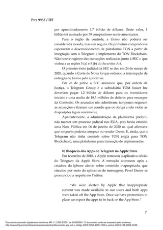 PET 9935 / DF
por aproximadamente 1,7 bilhão de dólares. Deste valor, 1
bilhão foi custeado por 39 compradores norte-americanos.
Para o órgão de controle, a Grams não poderia ser
considerada moeda, mas um seguro. Os primeiros compradores
esperavam o desenvolvimento da plataforma TON a partir da
integração com o Telegram e implemento do TON Blockchain.
Não houve registro das transações realizadas junto à SEC o que
violou a as seções 5 (a) e 5 (b) do Securities Act.
O primeiro êxito judicial da SEC se deu em 24 de março de
2020, quando a Corte de Nova Iorque ordenou a interrupção de
entregas de Grams pelo aplicativo.
Em 26 de junho a SEC anunciou que, por ordem da
Justiça, o Telegram Group e a subsidiária TOM Issuer Inc
deveriam pagar 1,2 bilhão de dólares para os investidores
iniciais e uma multa de 18,5 milhões de dólares para encargos
da Comissão. Os acusados não admitiram, tampouco negaram
as acusações e fizeram um acordo que os obriga a não violar as
disposições legais novamente.
Aparentemente, a administração da plataforma preferiu
não manter um processo judicial nos EUA, pois havia emitido
uma Nota Pública em 06 de janeiro de 2020 na qual afirmava
que ninguém poderia comprar ou vender Grams. E, ainda, que o
Telegram não tinha controle sobre TON (sigla para TON
Blockchain), uma plataforma para transação de criptomoedas.
b) Bloqueio dos Apps do Telegram na Apple Store
Em fevereiro de 2018, a Apple removeu o aplicativo oficial
do Telegram da Apple Store. A remoção aconteceu após a
criadora do Iphone alertar sobre conteúdo inapropriado, que
circulou por meio do aplicativo de mensagens. Pavel Durov se
pronunciou a respeito no Twitter:
“We were alerted by Apple that inappropriate
content was made available to our users and both apps
were taken off the App Store. Once we have protections in
place we expect the apps to be back on the App Store.”
7
Documento assinado digitalmente conforme MP n° 2.200-2/2001 de 24/08/2001. O documento pode ser acessado pelo endereço
http://www.stf.jus.br/portal/autenticacao/autenticarDocumento.asp sob o código 22E9-F20A-4385-19D0 e senha 0020-813B-06D6-3C96
 