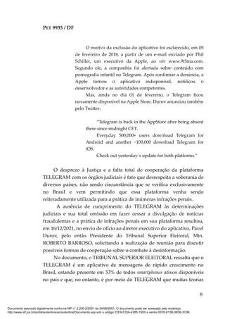 PET 9935 / DF
O motivo da exclusão do aplicativo foi esclarecido, em 05
de fevereiro de 2018, a partir de um e-mail enviado por Phil
Schiller, um executivo da Apple, ao site www.9t5ma.com.
Segundo ele, a companhia foi alertada sobre conteúdo com
pornografia infantil no Telegram. Após confirmar a denúncia, a
Apple tornou o aplicativo indisponível, notificou o
desenvolvedor e as autoridades competentes.
Mas, ainda no dia 01 de fevereiro, o Telegram ficou
novamente disponível na Apple Store. Durov anunciou também
pelo Twitter:
“Telegram is back in the AppStore after being absent
there since midnight CET.
Everyday 500,000+ users download Telegram for
Android and another ~100,000 download Telegram for
iOS.
Check out yesterday´s update for both platforms.”
O desprezo à Justiça e a falta total de cooperação da plataforma
TELEGRAM com os órgãos judiciais é fato que desrespeita a soberania de
diversos países, não sendo circunstância que se verifica exclusivamente
no Brasil e vem permitindo que essa plataforma venha sendo
reiteradamente utilizada para a prática de inúmeras infrações penais.
A ausência de cumprimento do TELEGRAM às determinações
judiciais e sua total omissão em fazer cessar a divulgação de notícias
fraudulentas e a prática de infrações penais em sua plataforma resultou,
em 16/12/2021, no envio de ofício ao diretor executivo do aplicativo, Pavel
Durov, pelo então Presidente do Tribunal Superior Eleitoral, Min.
ROBERTO BARROSO, solicitando a realização de reunião para discutir
possíveis formas de cooperação sobre o combate à desinformação.
No documento, o TRIBUNAL SUPERIOR ELEITORAL ressalta que o
TELEGRAM é um aplicativo de mensagens de rápido crescimento no
Brasil, estando presente em 53% de todos smartphones ativos disponíveis
no país e que, no entanto, é por meio do TELEGRAM que muitas teorias
8
Documento assinado digitalmente conforme MP n° 2.200-2/2001 de 24/08/2001. O documento pode ser acessado pelo endereço
http://www.stf.jus.br/portal/autenticacao/autenticarDocumento.asp sob o código 22E9-F20A-4385-19D0 e senha 0020-813B-06D6-3C96
 