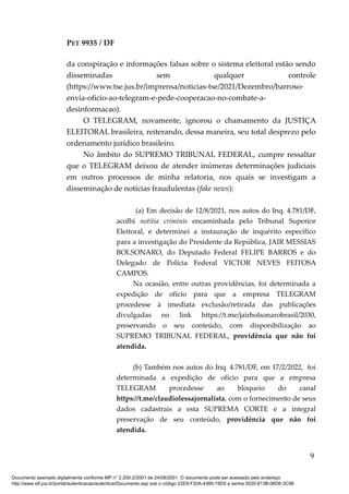 PET 9935 / DF
da conspiração e informações falsas sobre o sistema eleitoral estão sendo
disseminadas sem qualquer controle
(https://www.tse.jus.br/imprensa/noticias-tse/2021/Dezembro/barroso-
envia-oficio-ao-telegram-e-pede-cooperacao-no-combate-a-
desinformacao).
O TELEGRAM, novamente, ignorou o chamamento da JUSTIÇA
ELEITORAL brasileira, reiterando, dessa maneira, seu total desprezo pelo
ordenamento jurídico brasileiro.
No âmbito do SUPREMO TRIBUNAL FEDERAL, cumpre ressaltar
que o TELEGRAM deixou de atender inúmeras determinações judiciais
em outros processos de minha relatoria, nos quais se investigam a
disseminação de notícias fraudulentas (fake news):
(a) Em decisão de 12/8/2021, nos autos do Inq. 4.781/DF,
acolhi notitia criminis encaminhada pelo Tribunal Superior
Eleitoral, e determinei a instauração de inquérito específico
para a investigação do Presidente da República, JAIR MESSIAS
BOLSONARO, do Deputado Federal FELIPE BARROS e do
Delegado de Polícia Federal VICTOR NEVES FEITOSA
CAMPOS.
Na ocasião, entre outras providências, foi determinada a
expedição de ofício para que a empresa TELEGRAM
procedesse à imediata exclusão/retirada das publicações
divulgadas no link https://t.me/jairbolsonarobrasil/2030,
preservando o seu conteúdo, com disponibilização ao
SUPREMO TRIBUNAL FEDERAL, providência que não foi
atendida.
(b) Também nos autos do Inq. 4.781/DF, em 17/2/2022, foi
determinada a expedição de ofício para que a empresa
TELEGRAM procedesse ao bloqueio do canal
https://t.me/claudiolessajornalista, com o fornecimento de seus
dados cadastrais a esta SUPREMA CORTE e a integral
preservação de seu conteúdo, providência que não foi
atendida.
9
Documento assinado digitalmente conforme MP n° 2.200-2/2001 de 24/08/2001. O documento pode ser acessado pelo endereço
http://www.stf.jus.br/portal/autenticacao/autenticarDocumento.asp sob o código 22E9-F20A-4385-19D0 e senha 0020-813B-06D6-3C96
 