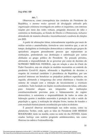 INQ 4781 / DF
daí...”.
Observou-se, como consequência das condutas do Presidente da
República, o mesmo modus operandi de divulgação utilizado pela
organização criminosa investigada em ambos os inquéritos, com intensas
reações por meio das redes virtuais, pregando discursos de ódio e
contrários às Instituições, ao Estado de Direito e à Democracia, inclusive
defendendo de maneira absurda e inconstitucional a ausência de eleições
em 2022.
A partir de afirmações falsas, reiteradamente repetidas por meio de
mídias sociais e assemelhadas, formula-se uma narrativa que, a um só
tempo, deslegitima as instituições democráticas e estimula que grupos de
apoiadores ataquem pessoalmente pessoas que representam as
instituições, pretendendo sua destituição e substituição por outras
alinhadas ao grupo político do Presidente. No passado próximo,
afirmando a impossibilidade de se governar por conta de decisões do
SUPREMO TRIBUNAL FEDERAL, seja em relação a atos do Chefe do
Poder Executivo, seja em relação às medidas necessárias ao controle da
pandemia Covid-19; depois, afirmando a ilegalidade de decisões a
respeito de eventual candidato à presidência da República, por um
possível interesse em beneficiar ou prejudicar políticos específicos; em
seguida, afirmando a insegurança das urnas eletrônicas e fraudes no
sistema de votação com a intenção de favorecimento a eventuais
candidatos. Tudo fundado em ilações reconhecidamente falsas, utilizadas
para fomentar ataques aos integrantes das instituições
constitucionalmente previstas para o balanceamento do regime
democrático, à autonomia e responsabilidade de todos os entes da
federação quanto à medidas necessária à proteção da vida e saúde da
população e, agora, à realização de eleições livres, isentas de fraudes e
com resultado historicamente reconhecido por todos os eleitores
É possível observar movimentação nas redes sociais, como na
plataforma Twitter, onde, após as falas do Presidente JAIR MESSIAS
BOLSONARO, tanto na manhã, como na noite do dia 29/7/0221, foram
criadas hashtags com notório propósito antidemocrático, tais como:
#barroso na cadeia e #votoauditavelja.
10
Documento assinado digitalmente conforme MP n° 2.200-2/2001 de 24/08/2001. O documento pode ser acessado pelo endereço
http://www.stf.jus.br/portal/autenticacao/autenticarDocumento.asp sob o código 0916-8F84-20D2-CF02 e senha 8A4E-9785-E613-8104
 