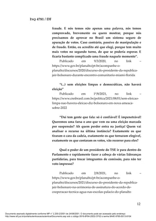 INQ 4781 / DF
fraude. E nós temos não apenas uma palavra, nós temos
comprovado, brevemente eu quero mostrar, porque nós
precisamos de aprovar no Brasil um sistema seguro de
apuração de votos. Caso contrário, passivo de manipulação e
de fraude. Então, eu acredito até que elegi, porque tem muito
mais votos no segundo turno, do que se poderia esperar. E
ficaria bastante complicado uma fraude naquele momento”.
Publicado em 9/3/2020, no link –
https://www.gov.br/planalto/pt-br/acompanhe-o-
planalto/discursos/2020/discurso-do-presidente-da-republica-
jair-bolsonaro-durante-encontro-comunitario-miami-florida
“(...) sem eleições limpas e democráticas, não haverá
eleição”
Publicado em 1º/8/2021, no link –
https://www.cnnbrasil.com.br/politica/2021/08/01/sem-eleicao-
limpa-nao-havera-eleicao-diz-bolsonaro-em-nova-ameaca-
sobre-2022
“Daí tem gente que fala: só é confiável! É impenetrável!
Queremos uma farsa o ano que vem ou uma eleição marcada
por suspensão? Ah quem perder entra na justiça! Quem vai
analisar o recurso na última instância? Exatamente os que
tiraram o cara da cadeia, exatamente os que tornaram elegível,
exatamente os que contaram os votos, vão recorrer para eles?
Qual o poder de um presidente do TSE ir para dentro do
Parlamento e rapidamente fazer a cabeça de várias lideranças
partidárias, para trocar integrantes de comissão, para não ter
voto impresso?
Publicado em 2/8/2021, no link –
https://www.gov.br/planalto/pt-br/acompanhe-o-
planalto/discursos/2021/discurso-do-presidente-da-republica-
jair-bolsonaro-na-cerimonia-de-assinatura-do-acordo-de-
cooperacao-tecnica-agua-nas-escolas-palacio-do-planalto
12
Documento assinado digitalmente conforme MP n° 2.200-2/2001 de 24/08/2001. O documento pode ser acessado pelo endereço
http://www.stf.jus.br/portal/autenticacao/autenticarDocumento.asp sob o código 0916-8F84-20D2-CF02 e senha 8A4E-9785-E613-8104
 
