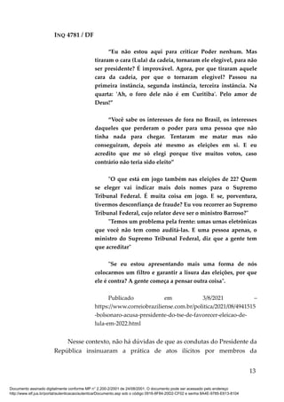 INQ 4781 / DF
“Eu não estou aqui para criticar Poder nenhum. Mas
tiraram o cara (Lula) da cadeia, tornaram ele elegível, para não
ser presidente? É improvável. Agora, por que tiraram aquele
cara da cadeia, por que o tornaram elegível? Passou na
primeira instância, segunda instância, terceira instância. Na
quarta: 'Ah, o foro dele não é em Curitiba'. Pelo amor de
Deus!”
“Você sabe os interesses de fora no Brasil, os interesses
daqueles que perderam o poder para uma pessoa que não
tinha nada para chegar. Tentaram me matar mas não
conseguiram, depois até mesmo as eleições em si. E eu
acredito que me só elegi porque tive muitos votos, caso
contrário não teria sido eleito”
"O que está em jogo também nas eleições de 22? Quem
se eleger vai indicar mais dois nomes para o Supremo
Tribunal Federal. É muita coisa em jogo. E se, porventura,
tivermos desconfiança de fraude? Eu vou recorrer ao Supremo
Tribunal Federal, cujo relator deve ser o ministro Barroso?"
"Temos um problema pela frente: umas urnas eletrônicas
que você não tem como auditá-las. E uma pessoa apenas, o
ministro do Supremo Tribunal Federal, diz que a gente tem
que acreditar"
"Se eu estou apresentando mais uma forma de nós
colocarmos um filtro e garantir a lisura das eleições, por que
ele é contra? A gente começa a pensar outra coisa".
Publicado em 3/8/2021 –
https://www.correiobraziliense.com.br/politica/2021/08/4941515
-bolsonaro-acusa-presidente-do-tse-de-favorecer-eleicao-de-
lula-em-2022.html
Nesse contexto, não há dúvidas de que as condutas do Presidente da
República insinuaram a prática de atos ilícitos por membros da
13
Documento assinado digitalmente conforme MP n° 2.200-2/2001 de 24/08/2001. O documento pode ser acessado pelo endereço
http://www.stf.jus.br/portal/autenticacao/autenticarDocumento.asp sob o código 0916-8F84-20D2-CF02 e senha 8A4E-9785-E613-8104
 