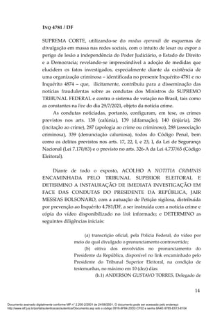 INQ 4781 / DF
SUPREMA CORTE, utilizando-se do modus operandi de esquemas de
divulgação em massa nas redes sociais, com o intuito de lesar ou expor a
perigo de lesão a independência do Poder Judiciário, o Estado de Direito
e a Democracia; revelando-se imprescindível a adoção de medidas que
elucidem os fatos investigados, especialmente diante da existência de
uma organização criminosa – identificada no presente Inquérito 4781 e no
Inquérito 4874 – que, ilicitamente, contribuiu para a disseminação das
notícias fraudulentas sobre as condutas dos Ministros do SUPREMO
TRIBUNAL FEDERAL e contra o sistema de votação no Brasil, tais como
as constantes na live do dia 29/7/2021, objeto da notícia crime.
As condutas noticiadas, portanto, configuram, em tese, os crimes
previstos nos arts. 138 (calúnia), 139 (difamação), 140 (injúria), 286
(incitação ao crime), 287 (apologia ao crime ou criminoso), 288 (associação
criminosa), 339 (denunciação caluniosa), todos do Código Penal, bem
como os delitos previstos nos arts. 17, 22, I, e 23, I, da Lei de Segurança
Nacional (Lei 7.170/83) e o previsto no arts. 326-A da Lei 4.737/65 (Código
Eleitoral).
Diante de todo o exposto, ACOLHO A NOTITIA CRIMINIS
ENCAMINHADA PELO TRIBUNAL SUPERIOR ELEITORAL E
DETERMINO A INSTAURAÇÃO DE IMEDIATA INVESTIGAÇÃO EM
FACE DAS CONDUTAS DO PRESIDENTE DA REPÚBLICA, JAIR
MESSIAS BOLSONARO, com a autuação de Petição sigilosa, distribuída
por prevenção ao Inquérito 4.781/DF, a ser instruída com a notícia crime e
cópia do vídeo disponibilizado no link informado; e DETERMINO as
seguintes diligências iniciais:
(a) transcrição oficial, pela Polícia Federal, do vídeo por
meio do qual divulgado o pronunciamento controvertido;
(b) oitiva dos envolvidos no pronunciamento do
Presidente da República, disponível no link encaminhado pelo
Presidente do Tribunal Superior Eleitoral, na condição de
testemunhas, no máximo em 10 (dez) dias:
(b.1) ANDERSON GUSTAVO TORRES, Delegado de
14
Documento assinado digitalmente conforme MP n° 2.200-2/2001 de 24/08/2001. O documento pode ser acessado pelo endereço
http://www.stf.jus.br/portal/autenticacao/autenticarDocumento.asp sob o código 0916-8F84-20D2-CF02 e senha 8A4E-9785-E613-8104
 