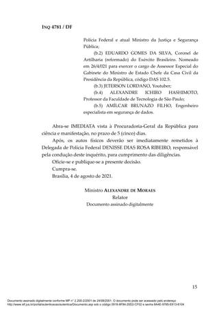 INQ 4781 / DF
Polícia Federal e atual Ministro da Justiça e Segurança
Pública;
(b.2) EDUARDO GOMES DA SILVA, Coronel de
Artilharia (reformado) do Exército Brasileiro. Nomeado
em 26/4/021 para exercer o cargo de Assessor Especial do
Gabinete do Ministro de Estado Chefe da Casa Civil da
Presidência da República, código DAS 102.5.
(b.3) JETERSON LORDANO, Youtuber;
(b.4) ALEXANDRE ICHIRO HASHIMOTO,
Professor da Faculdade de Tecnologia de São Paulo;
(b.5) AMÍLCAR BRUNAZO FILHO, Engenheiro
especialista em segurança de dados.
Abra-se IMEDIATA vista à Procuradoria-Geral da República para
ciência e manifestação, no prazo de 5 (cinco) dias.
Após, os autos físicos deverão ser imediatamente remetidos à
Delegada de Polícia Federal DENISSE DIAS ROSA RIBEIRO, responsável
pela condução deste inquérito, para cumprimento das diligências.
Oficie-se e publique-se a presente decisão.
Cumpra-se.
Brasília, 4 de agosto de 2021.
Ministro ALEXANDRE DE MORAES
Relator
Documento assinado digitalmente
15
Documento assinado digitalmente conforme MP n° 2.200-2/2001 de 24/08/2001. O documento pode ser acessado pelo endereço
http://www.stf.jus.br/portal/autenticacao/autenticarDocumento.asp sob o código 0916-8F84-20D2-CF02 e senha 8A4E-9785-E613-8104
 